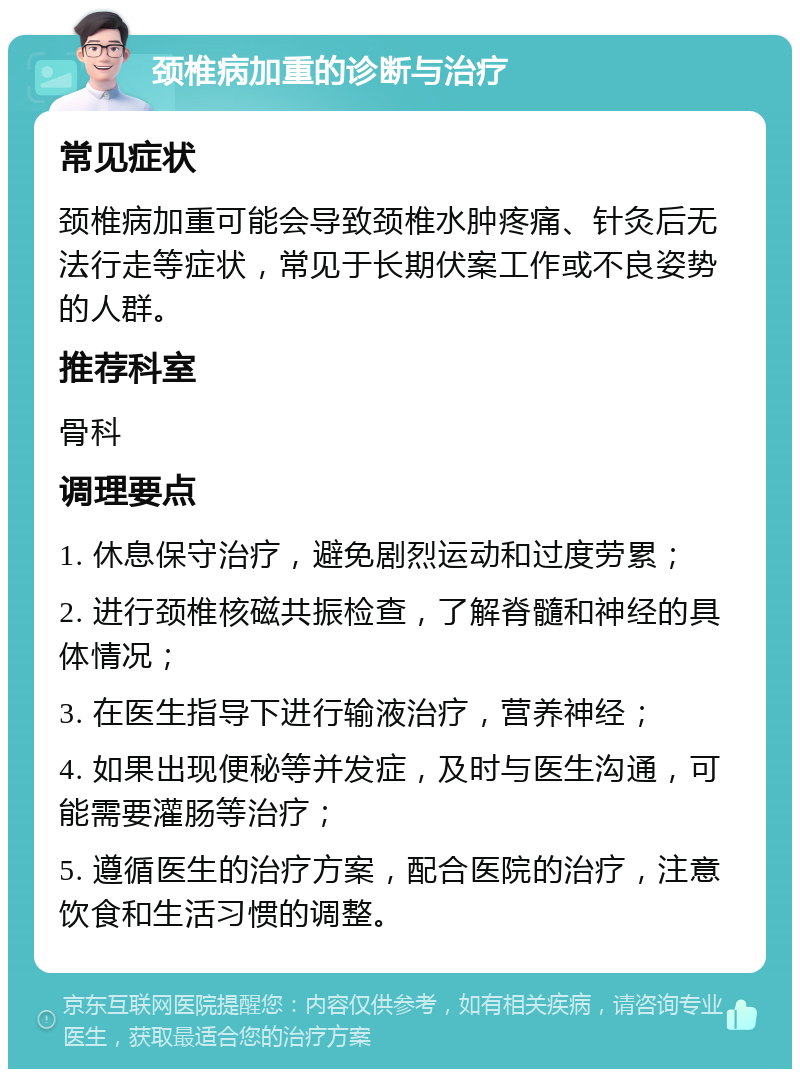 颈椎病加重的诊断与治疗 常见症状 颈椎病加重可能会导致颈椎水肿疼痛、针灸后无法行走等症状，常见于长期伏案工作或不良姿势的人群。 推荐科室 骨科 调理要点 1. 休息保守治疗，避免剧烈运动和过度劳累； 2. 进行颈椎核磁共振检查，了解脊髓和神经的具体情况； 3. 在医生指导下进行输液治疗，营养神经； 4. 如果出现便秘等并发症，及时与医生沟通，可能需要灌肠等治疗； 5. 遵循医生的治疗方案，配合医院的治疗，注意饮食和生活习惯的调整。