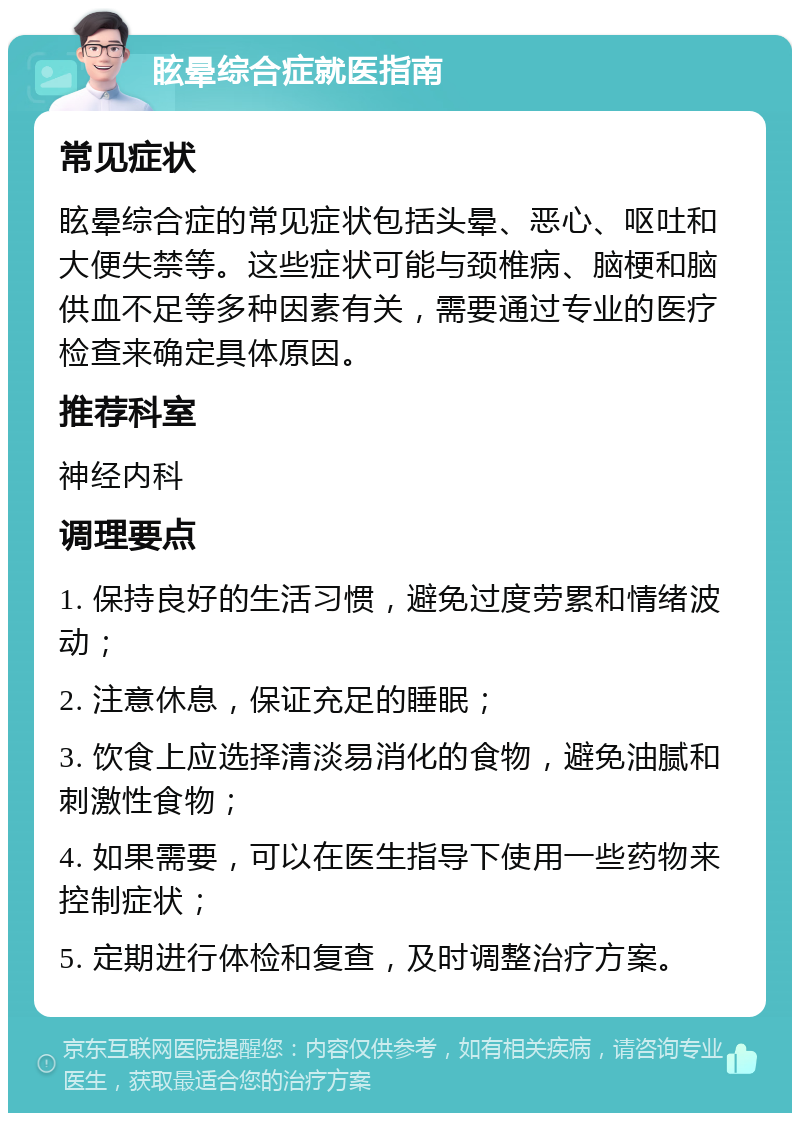 眩晕综合症就医指南 常见症状 眩晕综合症的常见症状包括头晕、恶心、呕吐和大便失禁等。这些症状可能与颈椎病、脑梗和脑供血不足等多种因素有关，需要通过专业的医疗检查来确定具体原因。 推荐科室 神经内科 调理要点 1. 保持良好的生活习惯，避免过度劳累和情绪波动； 2. 注意休息，保证充足的睡眠； 3. 饮食上应选择清淡易消化的食物，避免油腻和刺激性食物； 4. 如果需要，可以在医生指导下使用一些药物来控制症状； 5. 定期进行体检和复查，及时调整治疗方案。