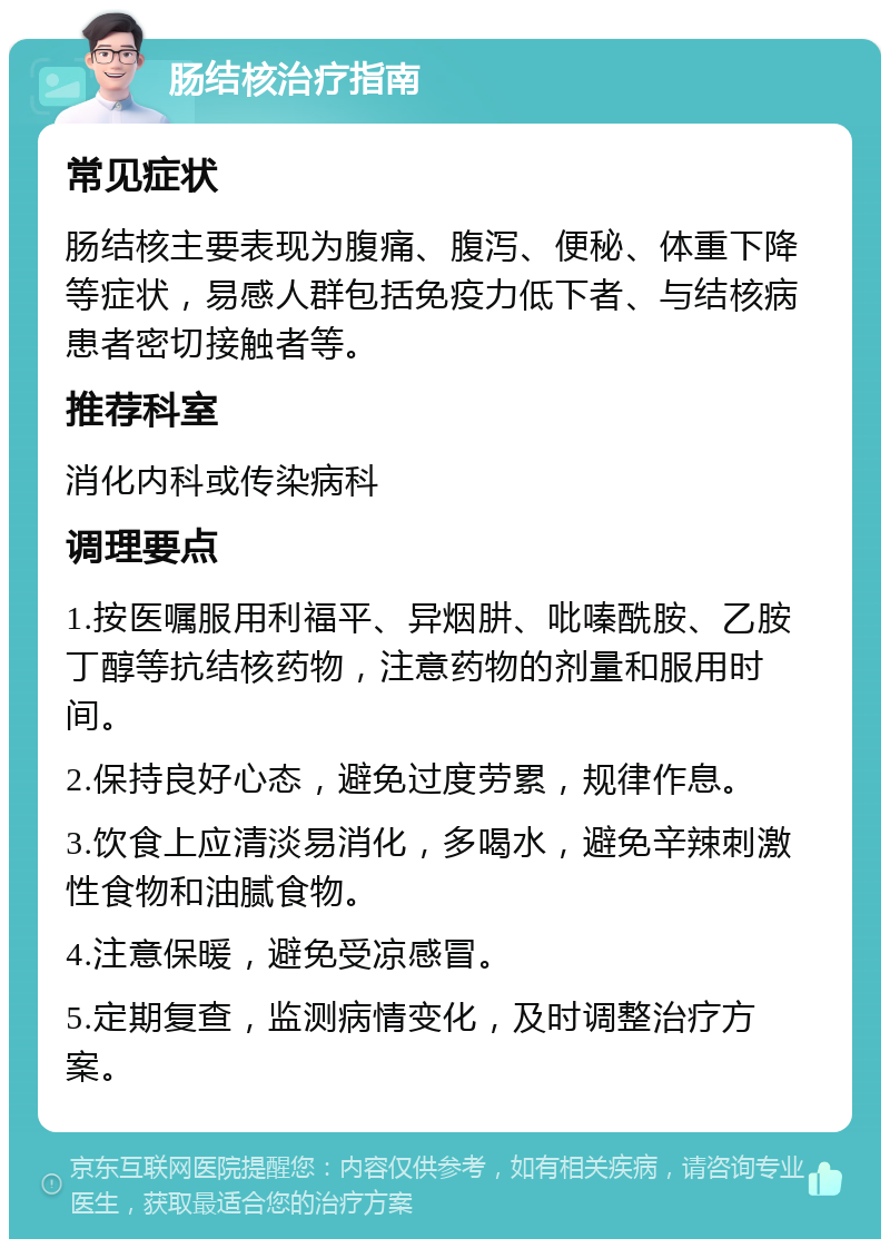 肠结核治疗指南 常见症状 肠结核主要表现为腹痛、腹泻、便秘、体重下降等症状，易感人群包括免疫力低下者、与结核病患者密切接触者等。 推荐科室 消化内科或传染病科 调理要点 1.按医嘱服用利福平、异烟肼、吡嗪酰胺、乙胺丁醇等抗结核药物，注意药物的剂量和服用时间。 2.保持良好心态，避免过度劳累，规律作息。 3.饮食上应清淡易消化，多喝水，避免辛辣刺激性食物和油腻食物。 4.注意保暖，避免受凉感冒。 5.定期复查，监测病情变化，及时调整治疗方案。