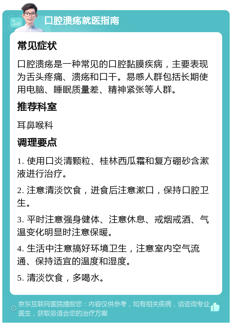 口腔溃疡就医指南 常见症状 口腔溃疡是一种常见的口腔黏膜疾病，主要表现为舌头疼痛、溃疡和口干。易感人群包括长期使用电脑、睡眠质量差、精神紧张等人群。 推荐科室 耳鼻喉科 调理要点 1. 使用口炎清颗粒、桂林西瓜霜和复方硼砂含漱液进行治疗。 2. 注意清淡饮食，进食后注意漱口，保持口腔卫生。 3. 平时注意强身健体、注意休息、戒烟戒酒、气温变化明显时注意保暖。 4. 生活中注意搞好环境卫生，注意室内空气流通、保持适宜的温度和湿度。 5. 清淡饮食，多喝水。