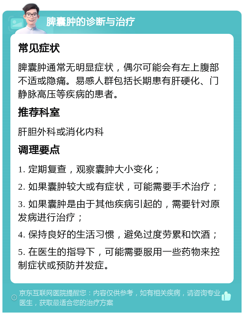 脾囊肿的诊断与治疗 常见症状 脾囊肿通常无明显症状，偶尔可能会有左上腹部不适或隐痛。易感人群包括长期患有肝硬化、门静脉高压等疾病的患者。 推荐科室 肝胆外科或消化内科 调理要点 1. 定期复查，观察囊肿大小变化； 2. 如果囊肿较大或有症状，可能需要手术治疗； 3. 如果囊肿是由于其他疾病引起的，需要针对原发病进行治疗； 4. 保持良好的生活习惯，避免过度劳累和饮酒； 5. 在医生的指导下，可能需要服用一些药物来控制症状或预防并发症。