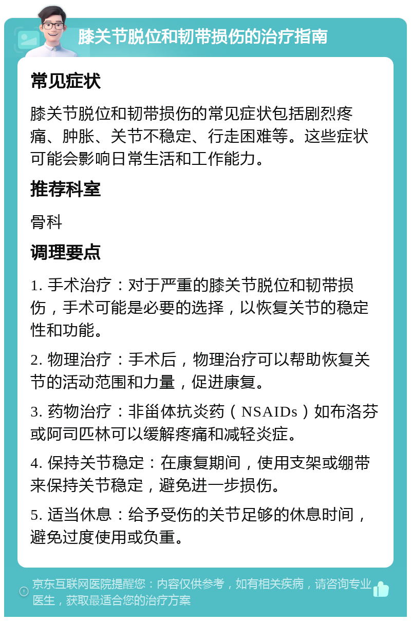 膝关节脱位和韧带损伤的治疗指南 常见症状 膝关节脱位和韧带损伤的常见症状包括剧烈疼痛、肿胀、关节不稳定、行走困难等。这些症状可能会影响日常生活和工作能力。 推荐科室 骨科 调理要点 1. 手术治疗：对于严重的膝关节脱位和韧带损伤，手术可能是必要的选择，以恢复关节的稳定性和功能。 2. 物理治疗：手术后，物理治疗可以帮助恢复关节的活动范围和力量，促进康复。 3. 药物治疗：非甾体抗炎药（NSAIDs）如布洛芬或阿司匹林可以缓解疼痛和减轻炎症。 4. 保持关节稳定：在康复期间，使用支架或绷带来保持关节稳定，避免进一步损伤。 5. 适当休息：给予受伤的关节足够的休息时间，避免过度使用或负重。