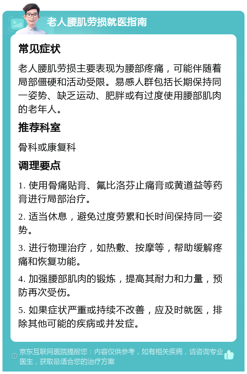 老人腰肌劳损就医指南 常见症状 老人腰肌劳损主要表现为腰部疼痛，可能伴随着局部僵硬和活动受限。易感人群包括长期保持同一姿势、缺乏运动、肥胖或有过度使用腰部肌肉的老年人。 推荐科室 骨科或康复科 调理要点 1. 使用骨痛贴膏、氟比洛芬止痛膏或黄道益等药膏进行局部治疗。 2. 适当休息，避免过度劳累和长时间保持同一姿势。 3. 进行物理治疗，如热敷、按摩等，帮助缓解疼痛和恢复功能。 4. 加强腰部肌肉的锻炼，提高其耐力和力量，预防再次受伤。 5. 如果症状严重或持续不改善，应及时就医，排除其他可能的疾病或并发症。