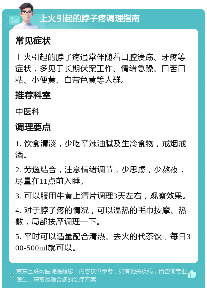 上火引起的脖子疼调理指南 常见症状 上火引起的脖子疼通常伴随着口腔溃疡、牙疼等症状，多见于长期伏案工作、情绪急躁、口苦口粘、小便黄、白带色黄等人群。 推荐科室 中医科 调理要点 1. 饮食清淡，少吃辛辣油腻及生冷食物，戒烟戒酒。 2. 劳逸结合，注意情绪调节，少思虑，少熬夜，尽量在11点前入睡。 3. 可以服用牛黄上清片调理3天左右，观察效果。 4. 对于脖子疼的情况，可以温热的毛巾按摩、热敷，局部按摩调理一下。 5. 平时可以适量配合清热、去火的代茶饮，每日300-500ml就可以。