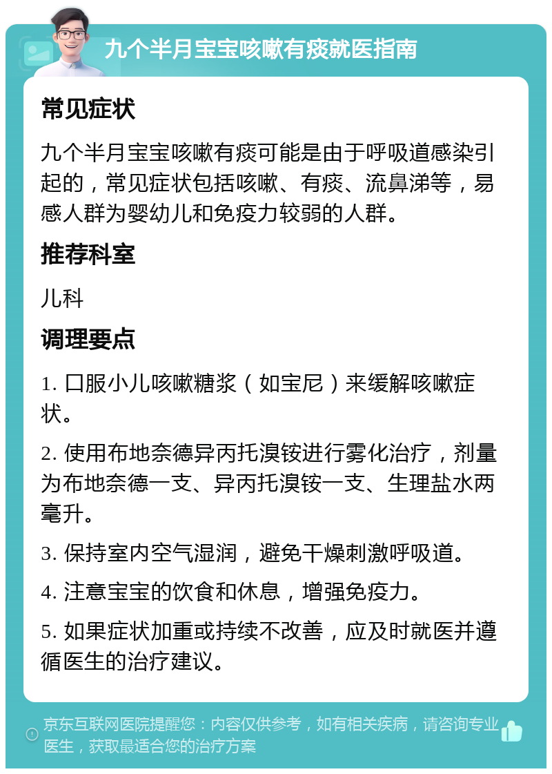 九个半月宝宝咳嗽有痰就医指南 常见症状 九个半月宝宝咳嗽有痰可能是由于呼吸道感染引起的，常见症状包括咳嗽、有痰、流鼻涕等，易感人群为婴幼儿和免疫力较弱的人群。 推荐科室 儿科 调理要点 1. 口服小儿咳嗽糖浆（如宝尼）来缓解咳嗽症状。 2. 使用布地奈德异丙托溴铵进行雾化治疗，剂量为布地奈德一支、异丙托溴铵一支、生理盐水两毫升。 3. 保持室内空气湿润，避免干燥刺激呼吸道。 4. 注意宝宝的饮食和休息，增强免疫力。 5. 如果症状加重或持续不改善，应及时就医并遵循医生的治疗建议。