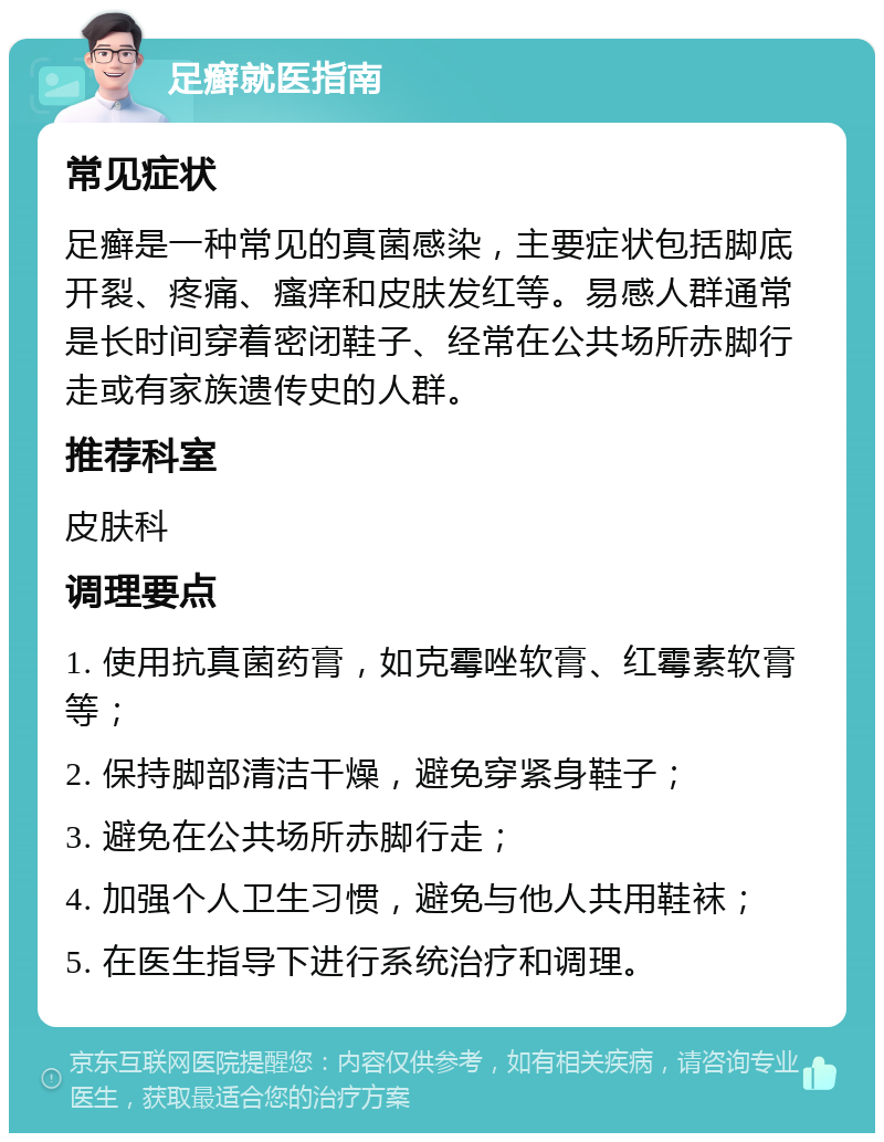 足癣就医指南 常见症状 足癣是一种常见的真菌感染，主要症状包括脚底开裂、疼痛、瘙痒和皮肤发红等。易感人群通常是长时间穿着密闭鞋子、经常在公共场所赤脚行走或有家族遗传史的人群。 推荐科室 皮肤科 调理要点 1. 使用抗真菌药膏，如克霉唑软膏、红霉素软膏等； 2. 保持脚部清洁干燥，避免穿紧身鞋子； 3. 避免在公共场所赤脚行走； 4. 加强个人卫生习惯，避免与他人共用鞋袜； 5. 在医生指导下进行系统治疗和调理。