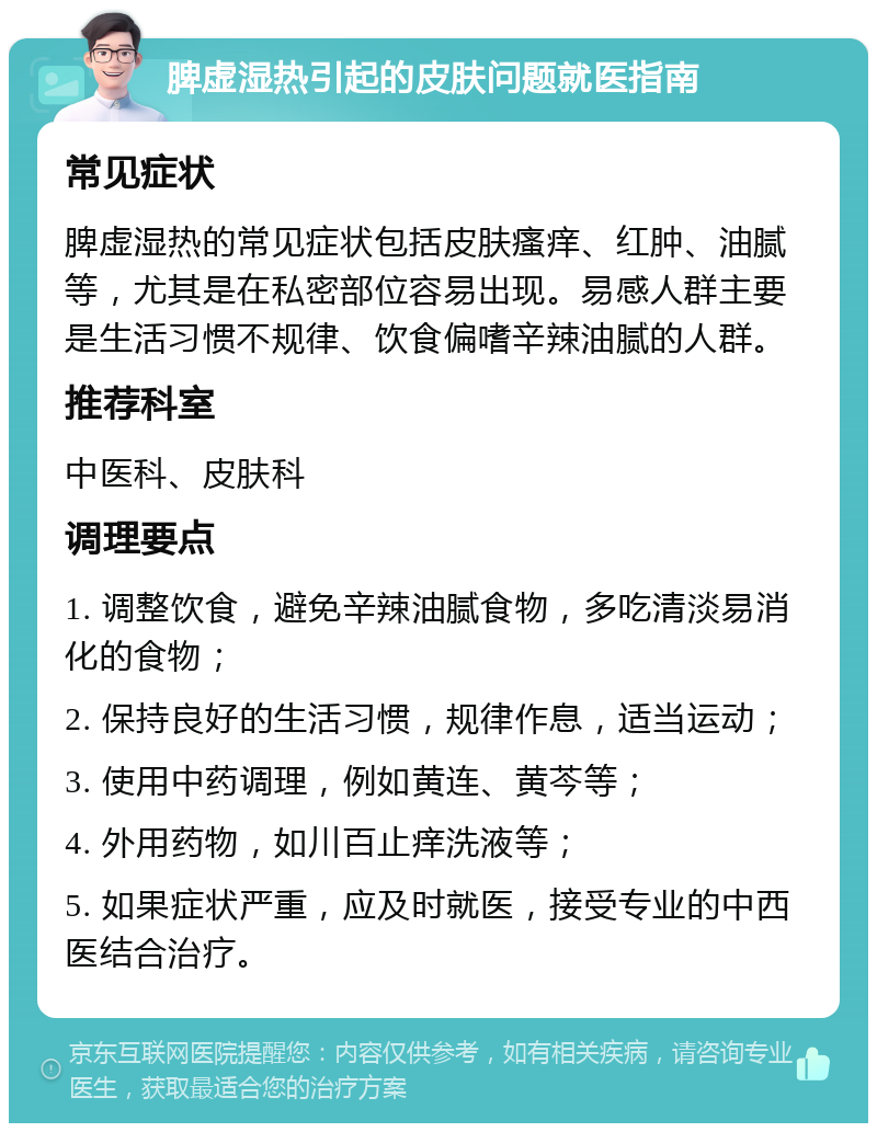 脾虚湿热引起的皮肤问题就医指南 常见症状 脾虚湿热的常见症状包括皮肤瘙痒、红肿、油腻等，尤其是在私密部位容易出现。易感人群主要是生活习惯不规律、饮食偏嗜辛辣油腻的人群。 推荐科室 中医科、皮肤科 调理要点 1. 调整饮食，避免辛辣油腻食物，多吃清淡易消化的食物； 2. 保持良好的生活习惯，规律作息，适当运动； 3. 使用中药调理，例如黄连、黄芩等； 4. 外用药物，如川百止痒洗液等； 5. 如果症状严重，应及时就医，接受专业的中西医结合治疗。