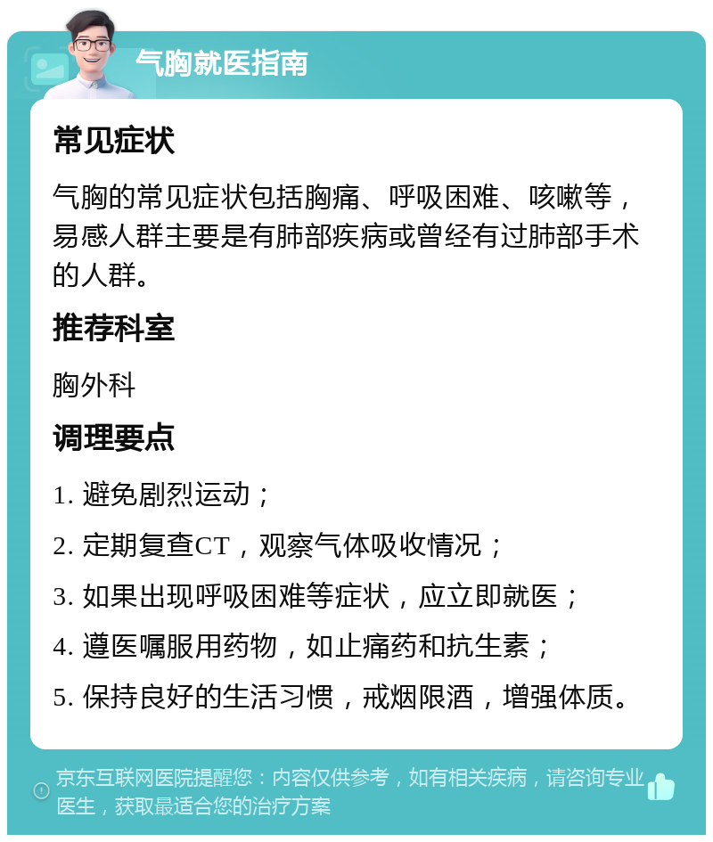 气胸就医指南 常见症状 气胸的常见症状包括胸痛、呼吸困难、咳嗽等，易感人群主要是有肺部疾病或曾经有过肺部手术的人群。 推荐科室 胸外科 调理要点 1. 避免剧烈运动； 2. 定期复查CT，观察气体吸收情况； 3. 如果出现呼吸困难等症状，应立即就医； 4. 遵医嘱服用药物，如止痛药和抗生素； 5. 保持良好的生活习惯，戒烟限酒，增强体质。