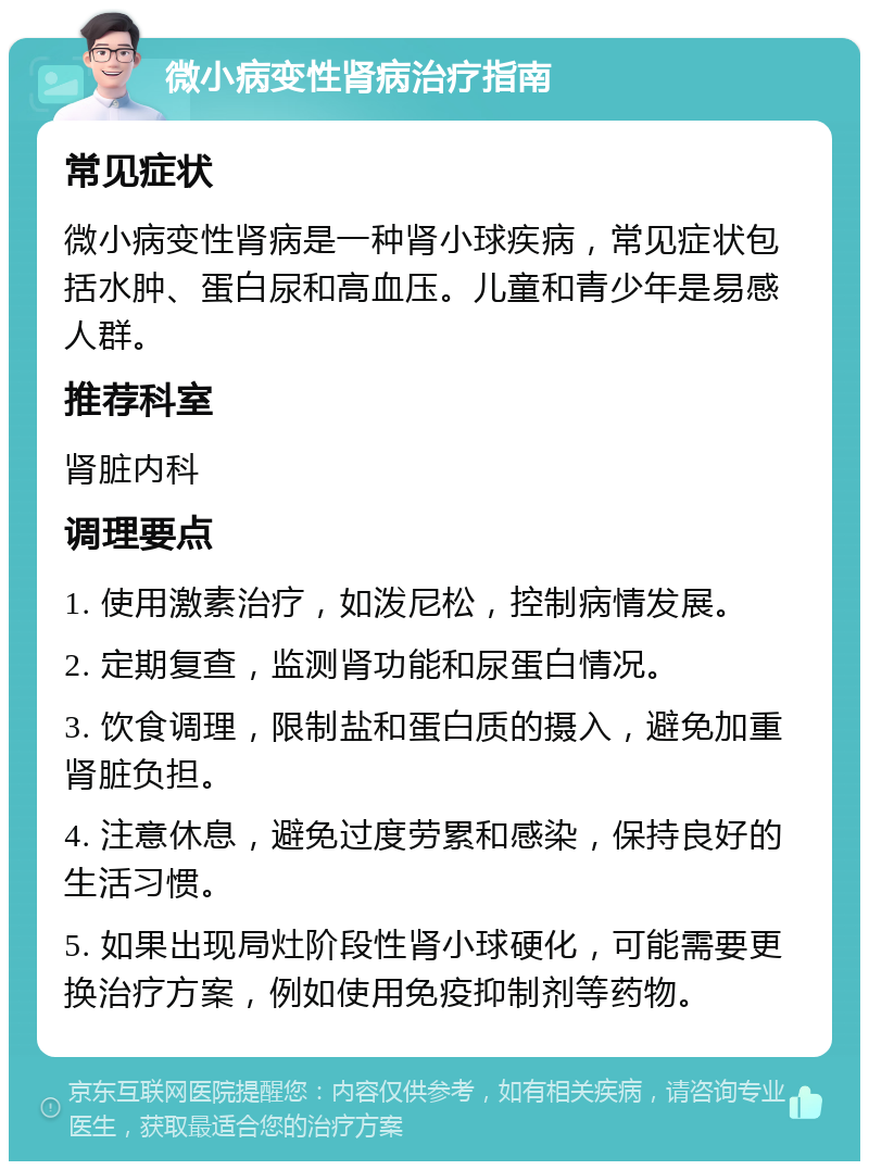 微小病变性肾病治疗指南 常见症状 微小病变性肾病是一种肾小球疾病，常见症状包括水肿、蛋白尿和高血压。儿童和青少年是易感人群。 推荐科室 肾脏内科 调理要点 1. 使用激素治疗，如泼尼松，控制病情发展。 2. 定期复查，监测肾功能和尿蛋白情况。 3. 饮食调理，限制盐和蛋白质的摄入，避免加重肾脏负担。 4. 注意休息，避免过度劳累和感染，保持良好的生活习惯。 5. 如果出现局灶阶段性肾小球硬化，可能需要更换治疗方案，例如使用免疫抑制剂等药物。