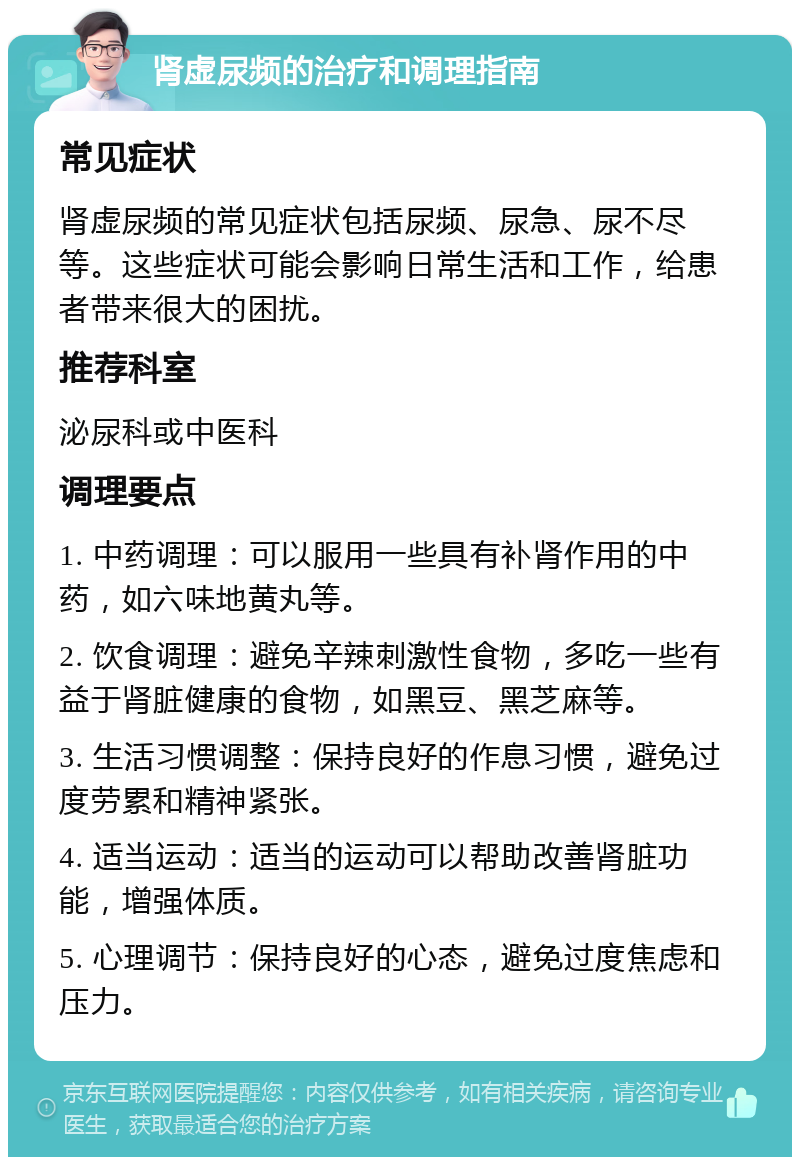 肾虚尿频的治疗和调理指南 常见症状 肾虚尿频的常见症状包括尿频、尿急、尿不尽等。这些症状可能会影响日常生活和工作，给患者带来很大的困扰。 推荐科室 泌尿科或中医科 调理要点 1. 中药调理：可以服用一些具有补肾作用的中药，如六味地黄丸等。 2. 饮食调理：避免辛辣刺激性食物，多吃一些有益于肾脏健康的食物，如黑豆、黑芝麻等。 3. 生活习惯调整：保持良好的作息习惯，避免过度劳累和精神紧张。 4. 适当运动：适当的运动可以帮助改善肾脏功能，增强体质。 5. 心理调节：保持良好的心态，避免过度焦虑和压力。