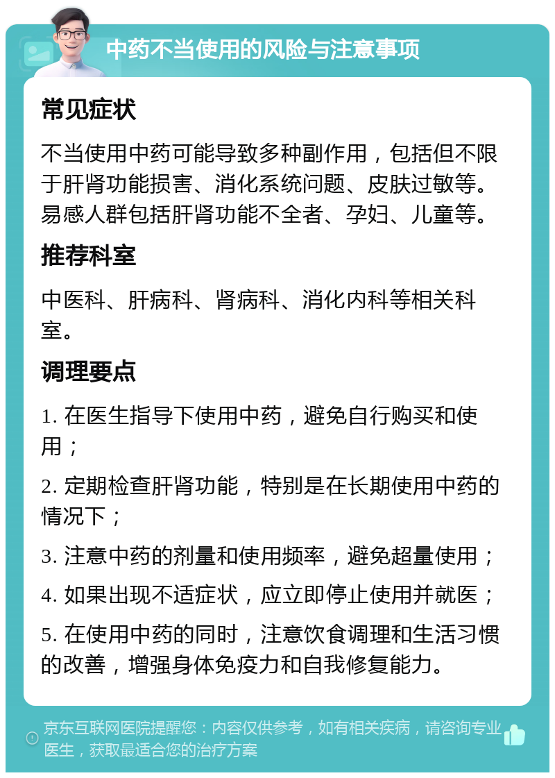 中药不当使用的风险与注意事项 常见症状 不当使用中药可能导致多种副作用，包括但不限于肝肾功能损害、消化系统问题、皮肤过敏等。易感人群包括肝肾功能不全者、孕妇、儿童等。 推荐科室 中医科、肝病科、肾病科、消化内科等相关科室。 调理要点 1. 在医生指导下使用中药，避免自行购买和使用； 2. 定期检查肝肾功能，特别是在长期使用中药的情况下； 3. 注意中药的剂量和使用频率，避免超量使用； 4. 如果出现不适症状，应立即停止使用并就医； 5. 在使用中药的同时，注意饮食调理和生活习惯的改善，增强身体免疫力和自我修复能力。