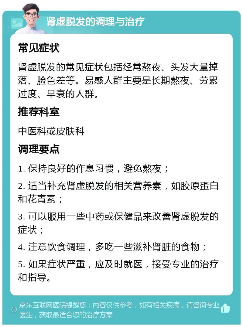 肾虚脱发的调理与治疗 常见症状 肾虚脱发的常见症状包括经常熬夜、头发大量掉落、脸色差等。易感人群主要是长期熬夜、劳累过度、早衰的人群。 推荐科室 中医科或皮肤科 调理要点 1. 保持良好的作息习惯，避免熬夜； 2. 适当补充肾虚脱发的相关营养素，如胶原蛋白和花青素； 3. 可以服用一些中药或保健品来改善肾虚脱发的症状； 4. 注意饮食调理，多吃一些滋补肾脏的食物； 5. 如果症状严重，应及时就医，接受专业的治疗和指导。