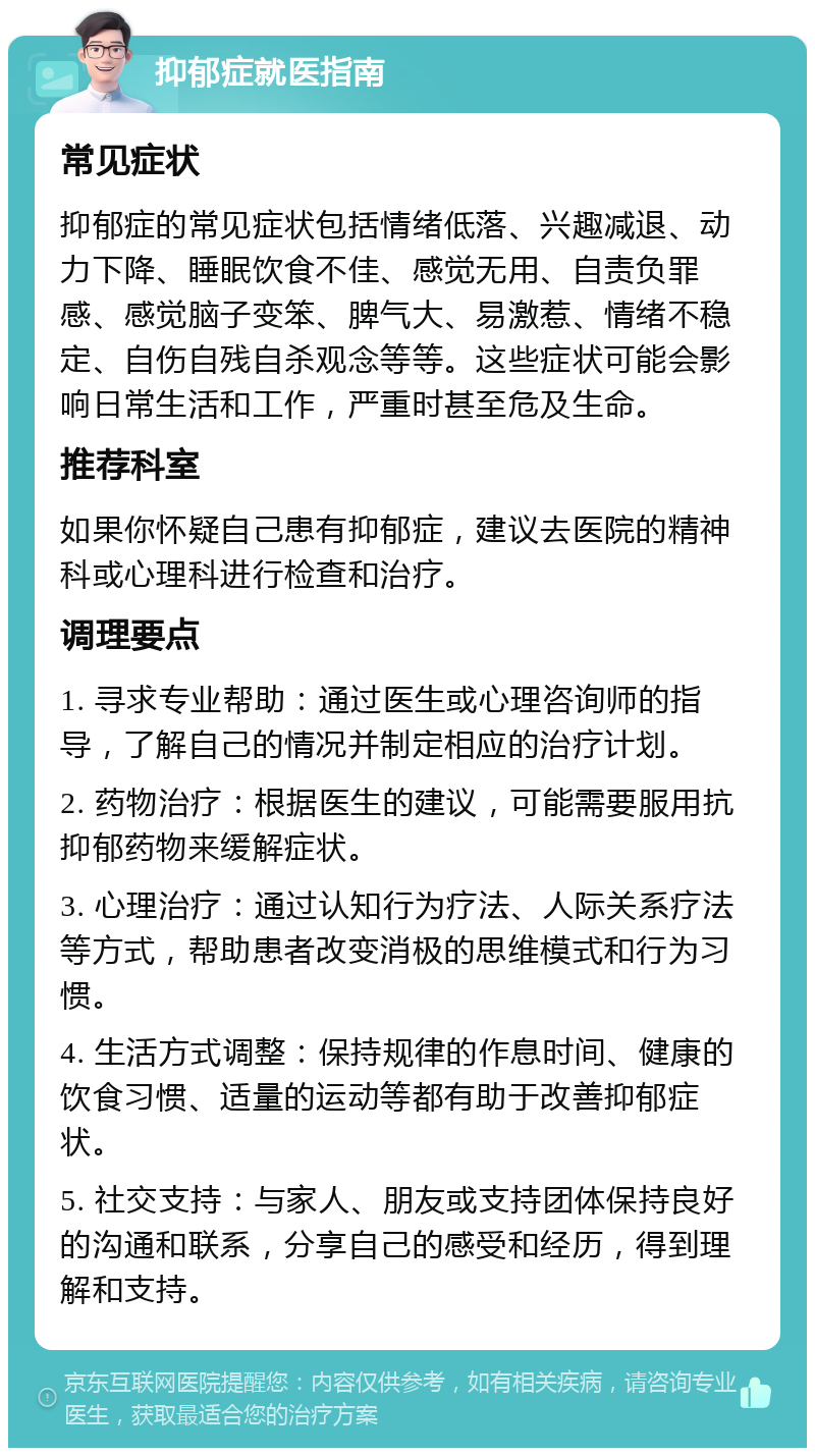 抑郁症就医指南 常见症状 抑郁症的常见症状包括情绪低落、兴趣减退、动力下降、睡眠饮食不佳、感觉无用、自责负罪感、感觉脑子变笨、脾气大、易激惹、情绪不稳定、自伤自残自杀观念等等。这些症状可能会影响日常生活和工作，严重时甚至危及生命。 推荐科室 如果你怀疑自己患有抑郁症，建议去医院的精神科或心理科进行检查和治疗。 调理要点 1. 寻求专业帮助：通过医生或心理咨询师的指导，了解自己的情况并制定相应的治疗计划。 2. 药物治疗：根据医生的建议，可能需要服用抗抑郁药物来缓解症状。 3. 心理治疗：通过认知行为疗法、人际关系疗法等方式，帮助患者改变消极的思维模式和行为习惯。 4. 生活方式调整：保持规律的作息时间、健康的饮食习惯、适量的运动等都有助于改善抑郁症状。 5. 社交支持：与家人、朋友或支持团体保持良好的沟通和联系，分享自己的感受和经历，得到理解和支持。