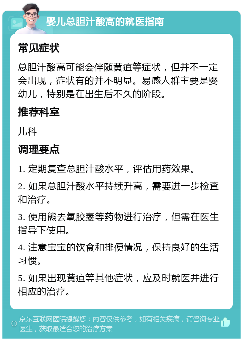 婴儿总胆汁酸高的就医指南 常见症状 总胆汁酸高可能会伴随黄疸等症状，但并不一定会出现，症状有的并不明显。易感人群主要是婴幼儿，特别是在出生后不久的阶段。 推荐科室 儿科 调理要点 1. 定期复查总胆汁酸水平，评估用药效果。 2. 如果总胆汁酸水平持续升高，需要进一步检查和治疗。 3. 使用熊去氧胶囊等药物进行治疗，但需在医生指导下使用。 4. 注意宝宝的饮食和排便情况，保持良好的生活习惯。 5. 如果出现黄疸等其他症状，应及时就医并进行相应的治疗。