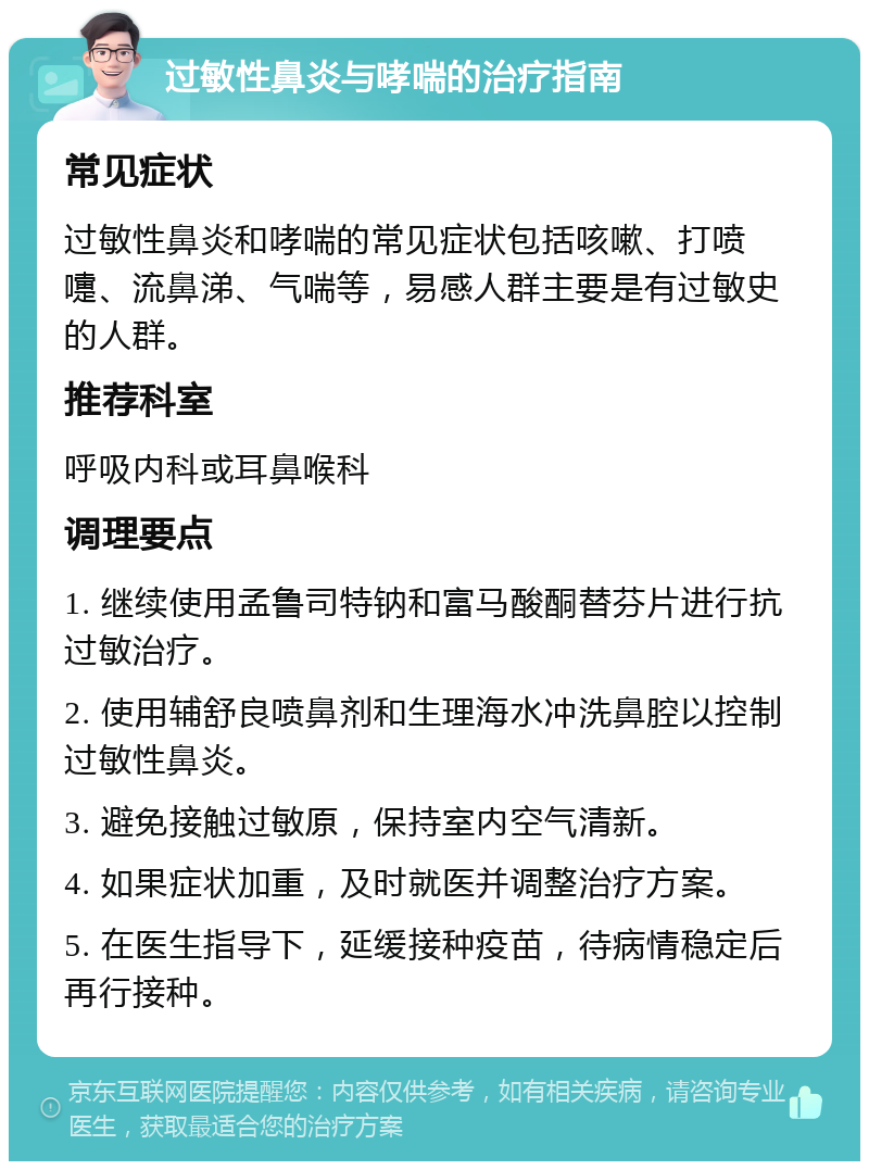 过敏性鼻炎与哮喘的治疗指南 常见症状 过敏性鼻炎和哮喘的常见症状包括咳嗽、打喷嚏、流鼻涕、气喘等，易感人群主要是有过敏史的人群。 推荐科室 呼吸内科或耳鼻喉科 调理要点 1. 继续使用孟鲁司特钠和富马酸酮替芬片进行抗过敏治疗。 2. 使用辅舒良喷鼻剂和生理海水冲洗鼻腔以控制过敏性鼻炎。 3. 避免接触过敏原，保持室内空气清新。 4. 如果症状加重，及时就医并调整治疗方案。 5. 在医生指导下，延缓接种疫苗，待病情稳定后再行接种。