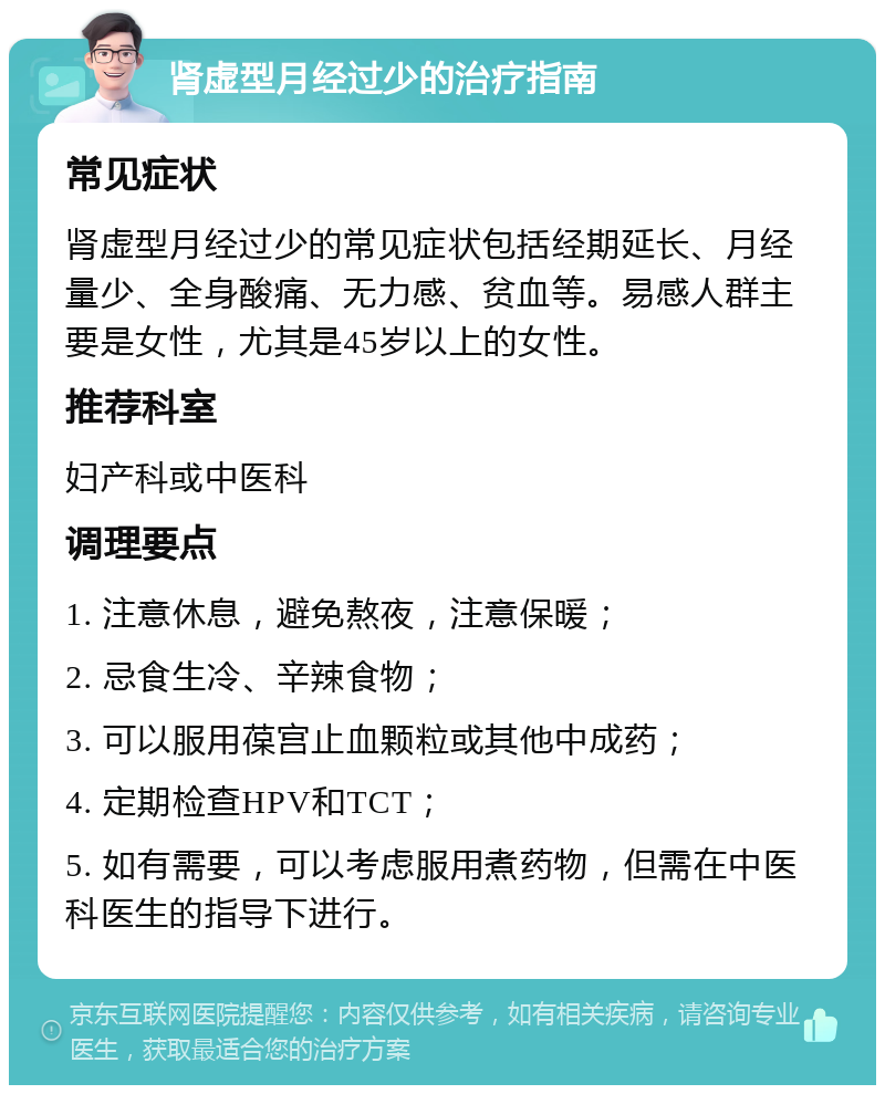 肾虚型月经过少的治疗指南 常见症状 肾虚型月经过少的常见症状包括经期延长、月经量少、全身酸痛、无力感、贫血等。易感人群主要是女性，尤其是45岁以上的女性。 推荐科室 妇产科或中医科 调理要点 1. 注意休息，避免熬夜，注意保暖； 2. 忌食生冷、辛辣食物； 3. 可以服用葆宫止血颗粒或其他中成药； 4. 定期检查HPV和TCT； 5. 如有需要，可以考虑服用煮药物，但需在中医科医生的指导下进行。