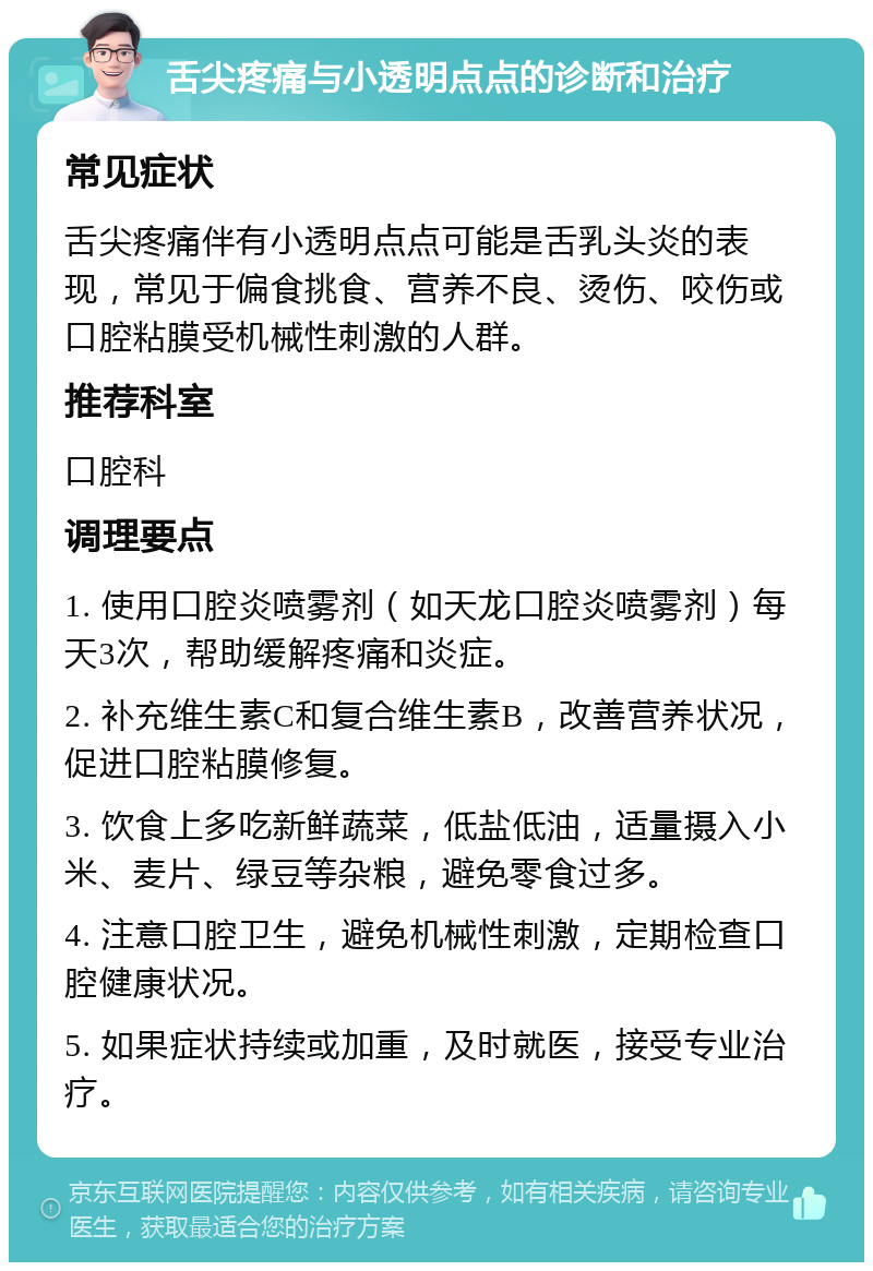 舌尖疼痛与小透明点点的诊断和治疗 常见症状 舌尖疼痛伴有小透明点点可能是舌乳头炎的表现，常见于偏食挑食、营养不良、烫伤、咬伤或口腔粘膜受机械性刺激的人群。 推荐科室 口腔科 调理要点 1. 使用口腔炎喷雾剂（如天龙口腔炎喷雾剂）每天3次，帮助缓解疼痛和炎症。 2. 补充维生素C和复合维生素B，改善营养状况，促进口腔粘膜修复。 3. 饮食上多吃新鲜蔬菜，低盐低油，适量摄入小米、麦片、绿豆等杂粮，避免零食过多。 4. 注意口腔卫生，避免机械性刺激，定期检查口腔健康状况。 5. 如果症状持续或加重，及时就医，接受专业治疗。