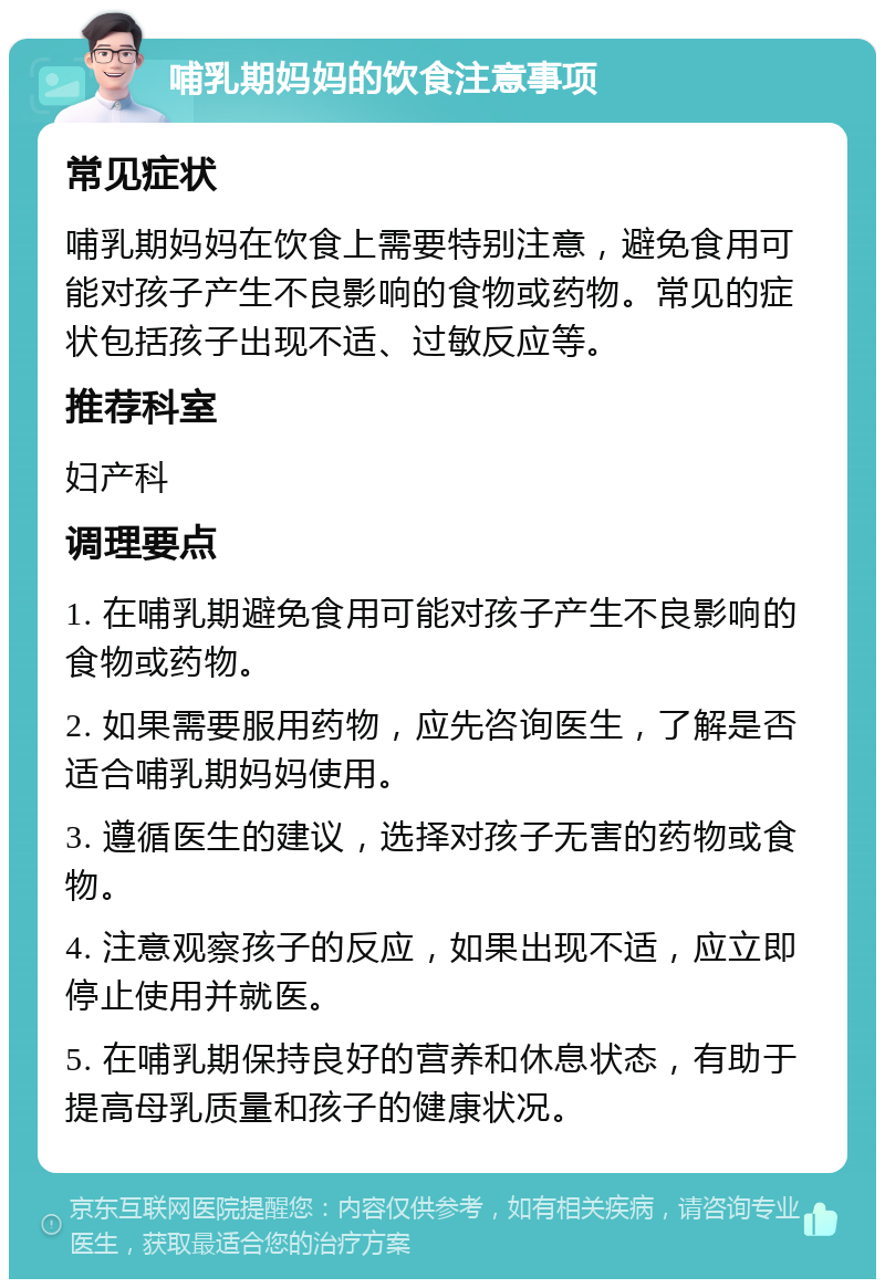 哺乳期妈妈的饮食注意事项 常见症状 哺乳期妈妈在饮食上需要特别注意，避免食用可能对孩子产生不良影响的食物或药物。常见的症状包括孩子出现不适、过敏反应等。 推荐科室 妇产科 调理要点 1. 在哺乳期避免食用可能对孩子产生不良影响的食物或药物。 2. 如果需要服用药物，应先咨询医生，了解是否适合哺乳期妈妈使用。 3. 遵循医生的建议，选择对孩子无害的药物或食物。 4. 注意观察孩子的反应，如果出现不适，应立即停止使用并就医。 5. 在哺乳期保持良好的营养和休息状态，有助于提高母乳质量和孩子的健康状况。