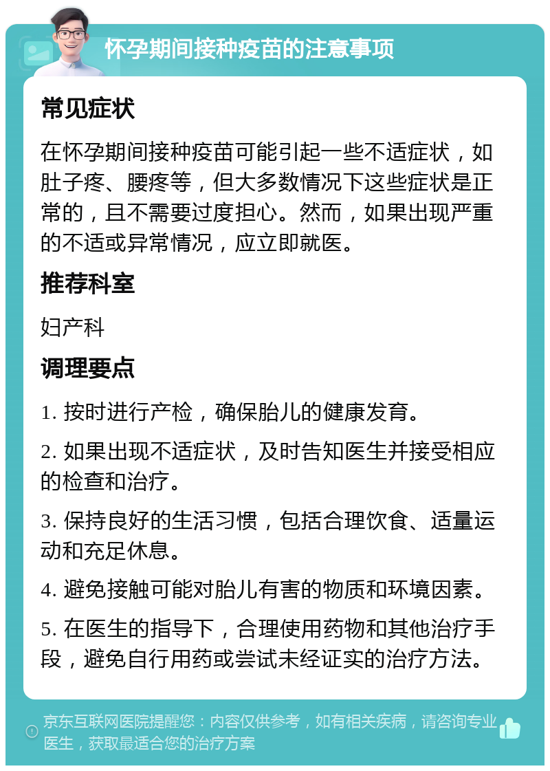 怀孕期间接种疫苗的注意事项 常见症状 在怀孕期间接种疫苗可能引起一些不适症状，如肚子疼、腰疼等，但大多数情况下这些症状是正常的，且不需要过度担心。然而，如果出现严重的不适或异常情况，应立即就医。 推荐科室 妇产科 调理要点 1. 按时进行产检，确保胎儿的健康发育。 2. 如果出现不适症状，及时告知医生并接受相应的检查和治疗。 3. 保持良好的生活习惯，包括合理饮食、适量运动和充足休息。 4. 避免接触可能对胎儿有害的物质和环境因素。 5. 在医生的指导下，合理使用药物和其他治疗手段，避免自行用药或尝试未经证实的治疗方法。