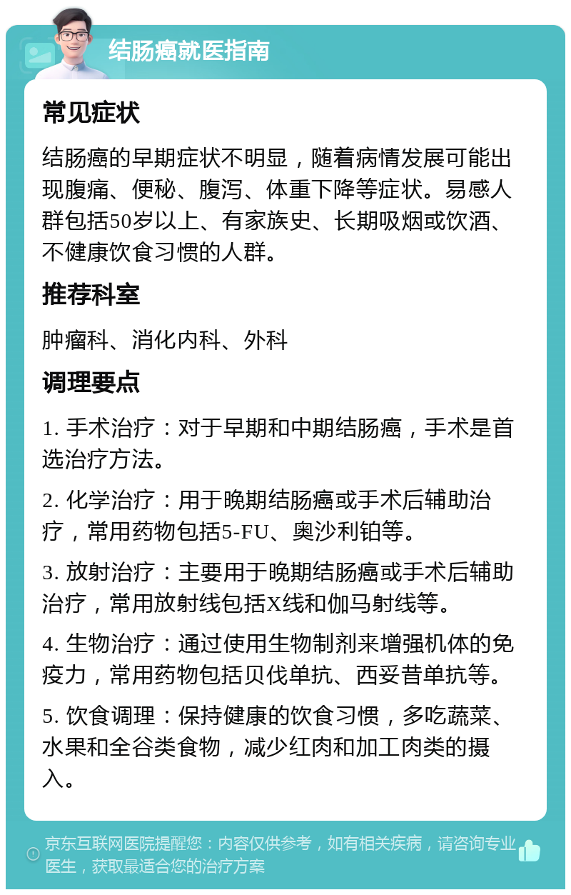 结肠癌就医指南 常见症状 结肠癌的早期症状不明显，随着病情发展可能出现腹痛、便秘、腹泻、体重下降等症状。易感人群包括50岁以上、有家族史、长期吸烟或饮酒、不健康饮食习惯的人群。 推荐科室 肿瘤科、消化内科、外科 调理要点 1. 手术治疗：对于早期和中期结肠癌，手术是首选治疗方法。 2. 化学治疗：用于晚期结肠癌或手术后辅助治疗，常用药物包括5-FU、奥沙利铂等。 3. 放射治疗：主要用于晚期结肠癌或手术后辅助治疗，常用放射线包括X线和伽马射线等。 4. 生物治疗：通过使用生物制剂来增强机体的免疫力，常用药物包括贝伐单抗、西妥昔单抗等。 5. 饮食调理：保持健康的饮食习惯，多吃蔬菜、水果和全谷类食物，减少红肉和加工肉类的摄入。