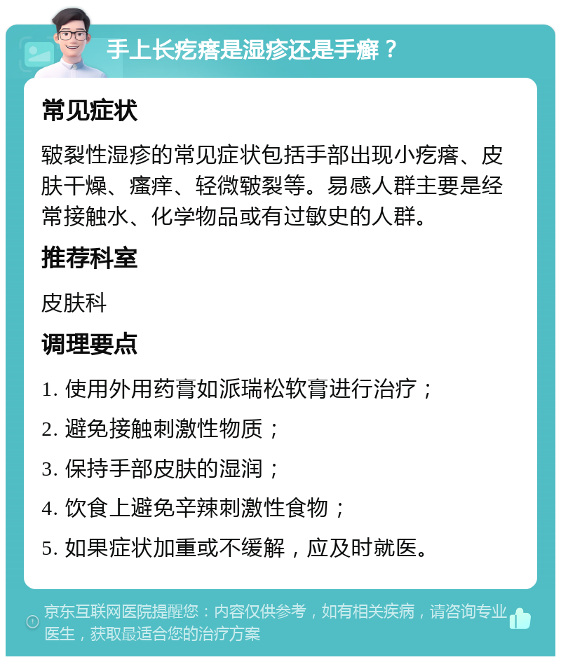 手上长疙瘩是湿疹还是手癣？ 常见症状 皲裂性湿疹的常见症状包括手部出现小疙瘩、皮肤干燥、瘙痒、轻微皲裂等。易感人群主要是经常接触水、化学物品或有过敏史的人群。 推荐科室 皮肤科 调理要点 1. 使用外用药膏如派瑞松软膏进行治疗； 2. 避免接触刺激性物质； 3. 保持手部皮肤的湿润； 4. 饮食上避免辛辣刺激性食物； 5. 如果症状加重或不缓解，应及时就医。