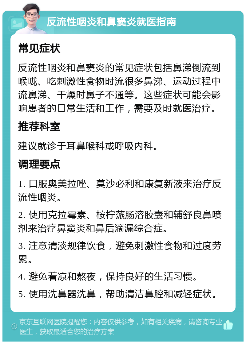 反流性咽炎和鼻窦炎就医指南 常见症状 反流性咽炎和鼻窦炎的常见症状包括鼻涕倒流到喉咙、吃刺激性食物时流很多鼻涕、运动过程中流鼻涕、干燥时鼻子不通等。这些症状可能会影响患者的日常生活和工作，需要及时就医治疗。 推荐科室 建议就诊于耳鼻喉科或呼吸内科。 调理要点 1. 口服奥美拉唑、莫沙必利和康复新液来治疗反流性咽炎。 2. 使用克拉霉素、桉柠蒎肠溶胶囊和辅舒良鼻喷剂来治疗鼻窦炎和鼻后滴漏综合症。 3. 注意清淡规律饮食，避免刺激性食物和过度劳累。 4. 避免着凉和熬夜，保持良好的生活习惯。 5. 使用洗鼻器洗鼻，帮助清洁鼻腔和减轻症状。