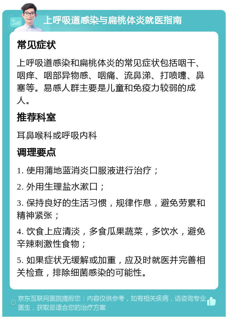 上呼吸道感染与扁桃体炎就医指南 常见症状 上呼吸道感染和扁桃体炎的常见症状包括咽干、咽痒、咽部异物感、咽痛、流鼻涕、打喷嚏、鼻塞等。易感人群主要是儿童和免疫力较弱的成人。 推荐科室 耳鼻喉科或呼吸内科 调理要点 1. 使用蒲地蓝消炎口服液进行治疗； 2. 外用生理盐水漱口； 3. 保持良好的生活习惯，规律作息，避免劳累和精神紧张； 4. 饮食上应清淡，多食瓜果蔬菜，多饮水，避免辛辣刺激性食物； 5. 如果症状无缓解或加重，应及时就医并完善相关检查，排除细菌感染的可能性。