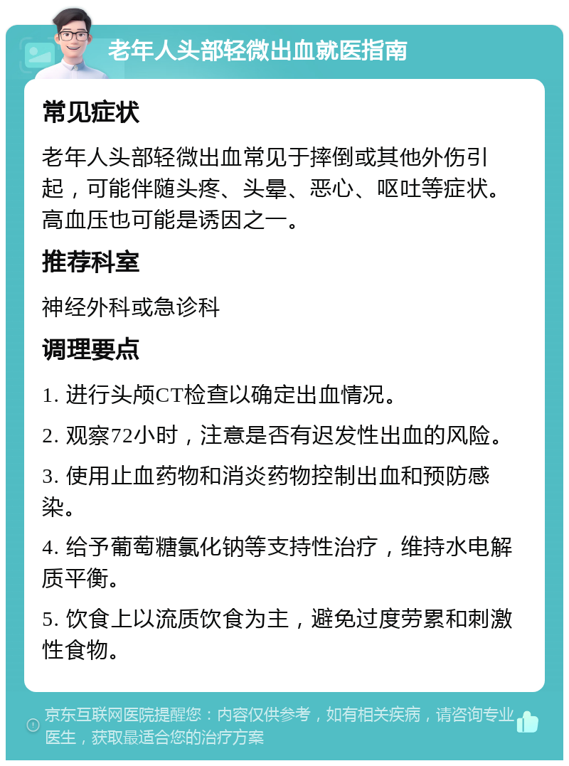 老年人头部轻微出血就医指南 常见症状 老年人头部轻微出血常见于摔倒或其他外伤引起，可能伴随头疼、头晕、恶心、呕吐等症状。高血压也可能是诱因之一。 推荐科室 神经外科或急诊科 调理要点 1. 进行头颅CT检查以确定出血情况。 2. 观察72小时，注意是否有迟发性出血的风险。 3. 使用止血药物和消炎药物控制出血和预防感染。 4. 给予葡萄糖氯化钠等支持性治疗，维持水电解质平衡。 5. 饮食上以流质饮食为主，避免过度劳累和刺激性食物。