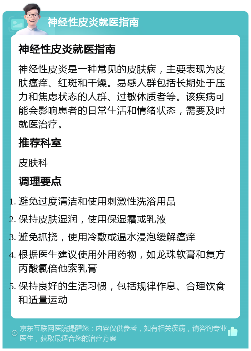 神经性皮炎就医指南 神经性皮炎就医指南 神经性皮炎是一种常见的皮肤病，主要表现为皮肤瘙痒、红斑和干燥。易感人群包括长期处于压力和焦虑状态的人群、过敏体质者等。该疾病可能会影响患者的日常生活和情绪状态，需要及时就医治疗。 推荐科室 皮肤科 调理要点 避免过度清洁和使用刺激性洗浴用品 保持皮肤湿润，使用保湿霜或乳液 避免抓挠，使用冷敷或温水浸泡缓解瘙痒 根据医生建议使用外用药物，如龙珠软膏和复方丙酸氯倍他索乳膏 保持良好的生活习惯，包括规律作息、合理饮食和适量运动