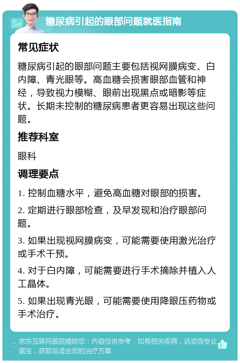 糖尿病引起的眼部问题就医指南 常见症状 糖尿病引起的眼部问题主要包括视网膜病变、白内障、青光眼等。高血糖会损害眼部血管和神经，导致视力模糊、眼前出现黑点或暗影等症状。长期未控制的糖尿病患者更容易出现这些问题。 推荐科室 眼科 调理要点 1. 控制血糖水平，避免高血糖对眼部的损害。 2. 定期进行眼部检查，及早发现和治疗眼部问题。 3. 如果出现视网膜病变，可能需要使用激光治疗或手术干预。 4. 对于白内障，可能需要进行手术摘除并植入人工晶体。 5. 如果出现青光眼，可能需要使用降眼压药物或手术治疗。