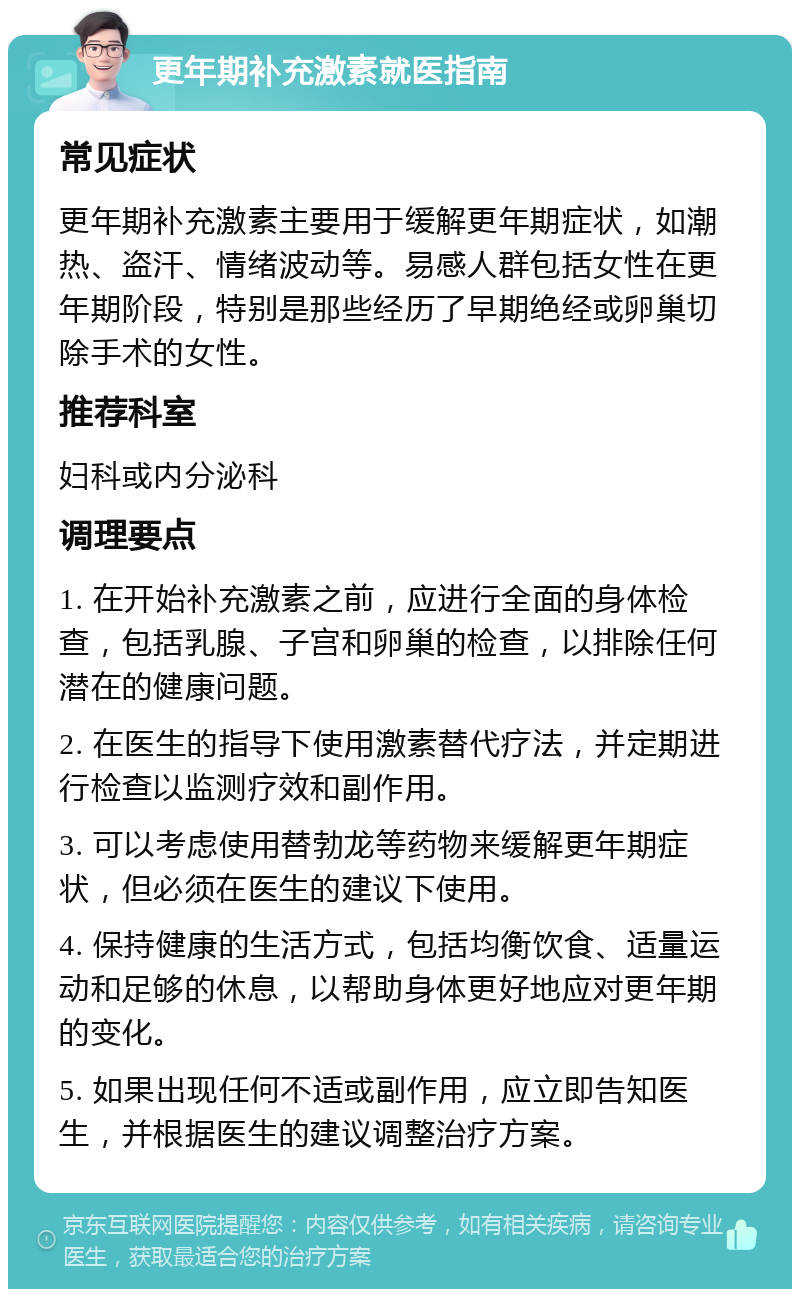 更年期补充激素就医指南 常见症状 更年期补充激素主要用于缓解更年期症状，如潮热、盗汗、情绪波动等。易感人群包括女性在更年期阶段，特别是那些经历了早期绝经或卵巢切除手术的女性。 推荐科室 妇科或内分泌科 调理要点 1. 在开始补充激素之前，应进行全面的身体检查，包括乳腺、子宫和卵巢的检查，以排除任何潜在的健康问题。 2. 在医生的指导下使用激素替代疗法，并定期进行检查以监测疗效和副作用。 3. 可以考虑使用替勃龙等药物来缓解更年期症状，但必须在医生的建议下使用。 4. 保持健康的生活方式，包括均衡饮食、适量运动和足够的休息，以帮助身体更好地应对更年期的变化。 5. 如果出现任何不适或副作用，应立即告知医生，并根据医生的建议调整治疗方案。