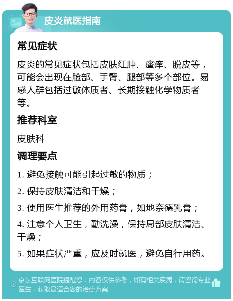 皮炎就医指南 常见症状 皮炎的常见症状包括皮肤红肿、瘙痒、脱皮等，可能会出现在脸部、手臂、腿部等多个部位。易感人群包括过敏体质者、长期接触化学物质者等。 推荐科室 皮肤科 调理要点 1. 避免接触可能引起过敏的物质； 2. 保持皮肤清洁和干燥； 3. 使用医生推荐的外用药膏，如地奈德乳膏； 4. 注意个人卫生，勤洗澡，保持局部皮肤清洁、干燥； 5. 如果症状严重，应及时就医，避免自行用药。