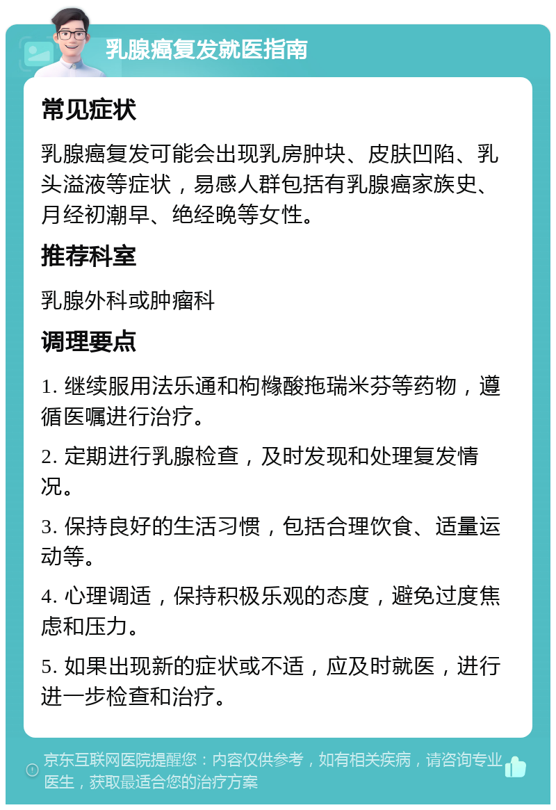 乳腺癌复发就医指南 常见症状 乳腺癌复发可能会出现乳房肿块、皮肤凹陷、乳头溢液等症状，易感人群包括有乳腺癌家族史、月经初潮早、绝经晚等女性。 推荐科室 乳腺外科或肿瘤科 调理要点 1. 继续服用法乐通和枸橼酸拖瑞米芬等药物，遵循医嘱进行治疗。 2. 定期进行乳腺检查，及时发现和处理复发情况。 3. 保持良好的生活习惯，包括合理饮食、适量运动等。 4. 心理调适，保持积极乐观的态度，避免过度焦虑和压力。 5. 如果出现新的症状或不适，应及时就医，进行进一步检查和治疗。