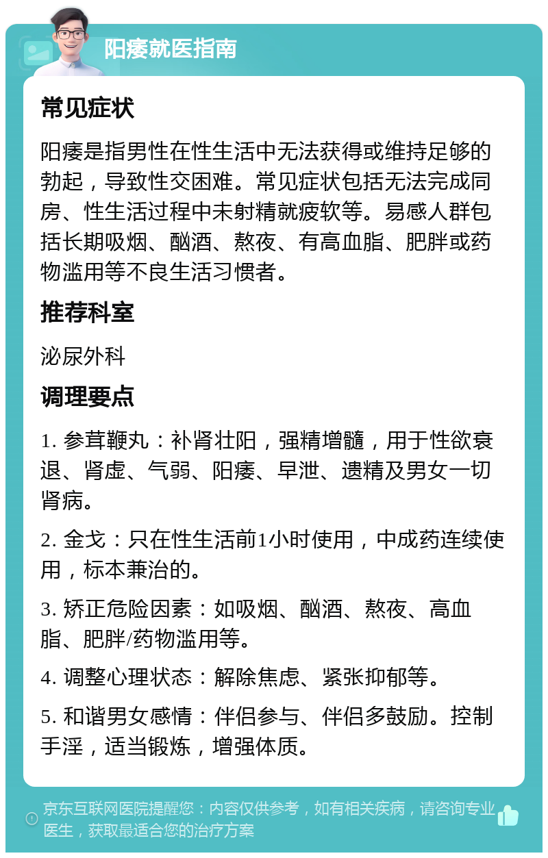 阳痿就医指南 常见症状 阳痿是指男性在性生活中无法获得或维持足够的勃起，导致性交困难。常见症状包括无法完成同房、性生活过程中未射精就疲软等。易感人群包括长期吸烟、酗酒、熬夜、有高血脂、肥胖或药物滥用等不良生活习惯者。 推荐科室 泌尿外科 调理要点 1. 参茸鞭丸：补肾壮阳，强精增髓，用于性欲衰退、肾虚、气弱、阳痿、早泄、遗精及男女一切肾病。 2. 金戈：只在性生活前1小时使用，中成药连续使用，标本兼治的。 3. 矫正危险因素：如吸烟、酗酒、熬夜、高血脂、肥胖/药物滥用等。 4. 调整心理状态：解除焦虑、紧张抑郁等。 5. 和谐男女感情：伴侣参与、伴侣多鼓励。控制手淫，适当锻炼，增强体质。