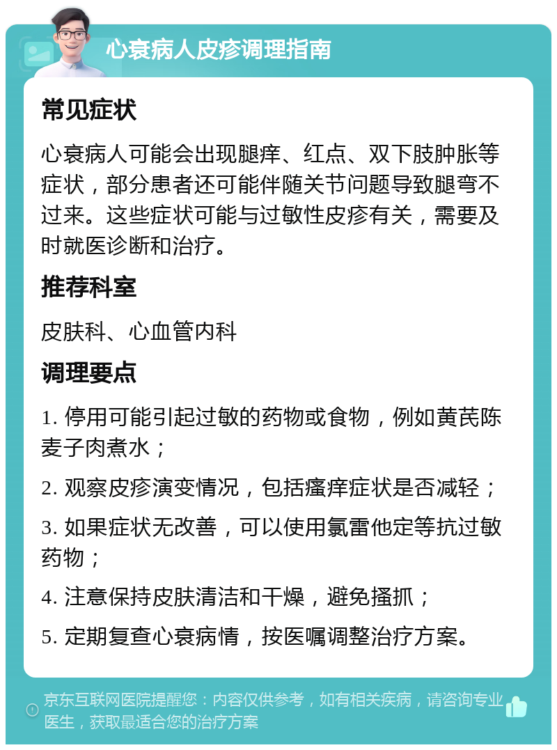 心衰病人皮疹调理指南 常见症状 心衰病人可能会出现腿痒、红点、双下肢肿胀等症状，部分患者还可能伴随关节问题导致腿弯不过来。这些症状可能与过敏性皮疹有关，需要及时就医诊断和治疗。 推荐科室 皮肤科、心血管内科 调理要点 1. 停用可能引起过敏的药物或食物，例如黄芪陈麦子肉煮水； 2. 观察皮疹演变情况，包括瘙痒症状是否减轻； 3. 如果症状无改善，可以使用氯雷他定等抗过敏药物； 4. 注意保持皮肤清洁和干燥，避免搔抓； 5. 定期复查心衰病情，按医嘱调整治疗方案。