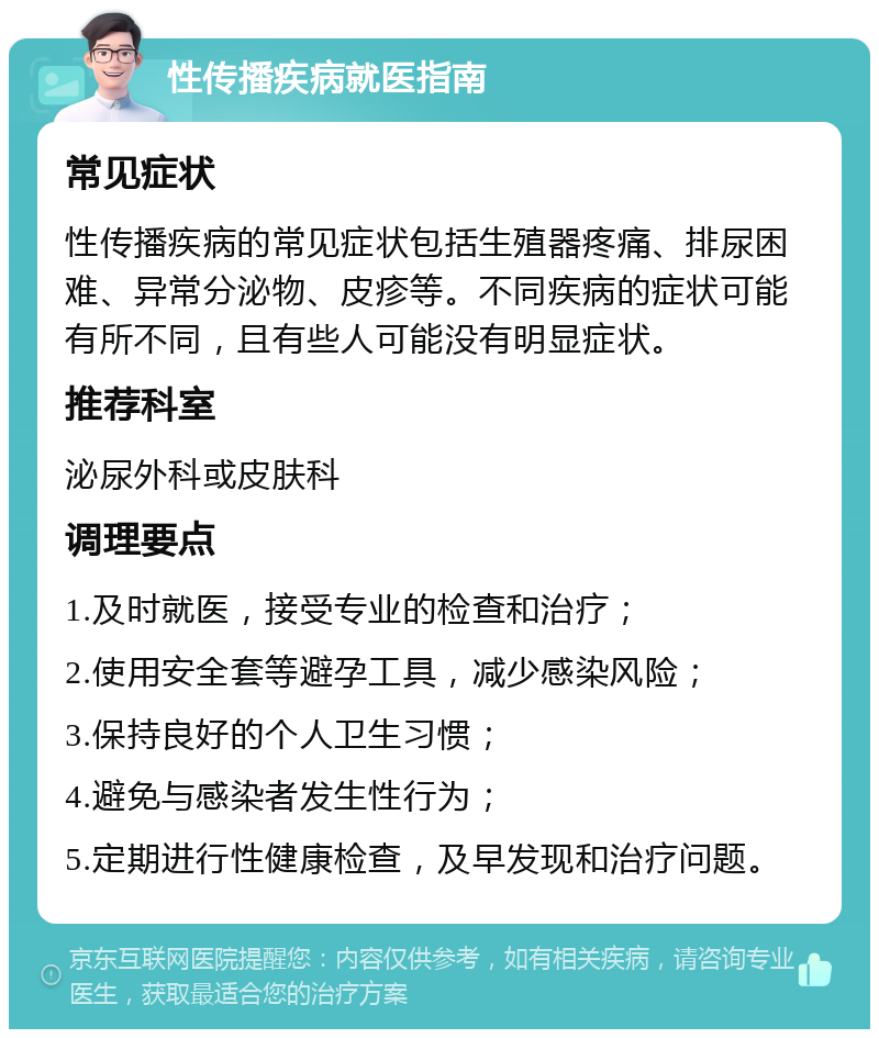 性传播疾病就医指南 常见症状 性传播疾病的常见症状包括生殖器疼痛、排尿困难、异常分泌物、皮疹等。不同疾病的症状可能有所不同，且有些人可能没有明显症状。 推荐科室 泌尿外科或皮肤科 调理要点 1.及时就医，接受专业的检查和治疗； 2.使用安全套等避孕工具，减少感染风险； 3.保持良好的个人卫生习惯； 4.避免与感染者发生性行为； 5.定期进行性健康检查，及早发现和治疗问题。