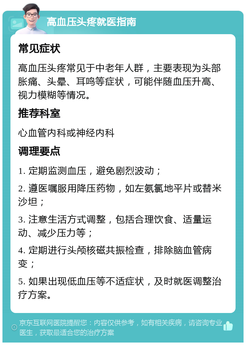 高血压头疼就医指南 常见症状 高血压头疼常见于中老年人群，主要表现为头部胀痛、头晕、耳鸣等症状，可能伴随血压升高、视力模糊等情况。 推荐科室 心血管内科或神经内科 调理要点 1. 定期监测血压，避免剧烈波动； 2. 遵医嘱服用降压药物，如左氨氯地平片或替米沙坦； 3. 注意生活方式调整，包括合理饮食、适量运动、减少压力等； 4. 定期进行头颅核磁共振检查，排除脑血管病变； 5. 如果出现低血压等不适症状，及时就医调整治疗方案。