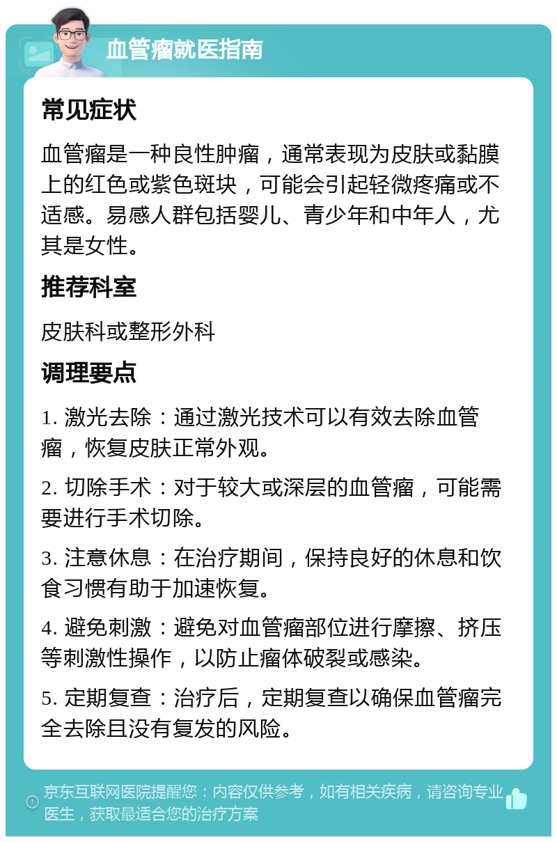 血管瘤就医指南 常见症状 血管瘤是一种良性肿瘤，通常表现为皮肤或黏膜上的红色或紫色斑块，可能会引起轻微疼痛或不适感。易感人群包括婴儿、青少年和中年人，尤其是女性。 推荐科室 皮肤科或整形外科 调理要点 1. 激光去除：通过激光技术可以有效去除血管瘤，恢复皮肤正常外观。 2. 切除手术：对于较大或深层的血管瘤，可能需要进行手术切除。 3. 注意休息：在治疗期间，保持良好的休息和饮食习惯有助于加速恢复。 4. 避免刺激：避免对血管瘤部位进行摩擦、挤压等刺激性操作，以防止瘤体破裂或感染。 5. 定期复查：治疗后，定期复查以确保血管瘤完全去除且没有复发的风险。