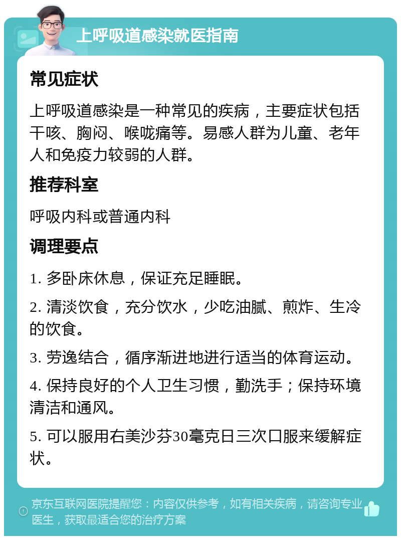 上呼吸道感染就医指南 常见症状 上呼吸道感染是一种常见的疾病，主要症状包括干咳、胸闷、喉咙痛等。易感人群为儿童、老年人和免疫力较弱的人群。 推荐科室 呼吸内科或普通内科 调理要点 1. 多卧床休息，保证充足睡眠。 2. 清淡饮食，充分饮水，少吃油腻、煎炸、生冷的饮食。 3. 劳逸结合，循序渐进地进行适当的体育运动。 4. 保持良好的个人卫生习惯，勤洗手；保持环境清洁和通风。 5. 可以服用右美沙芬30毫克日三次口服来缓解症状。