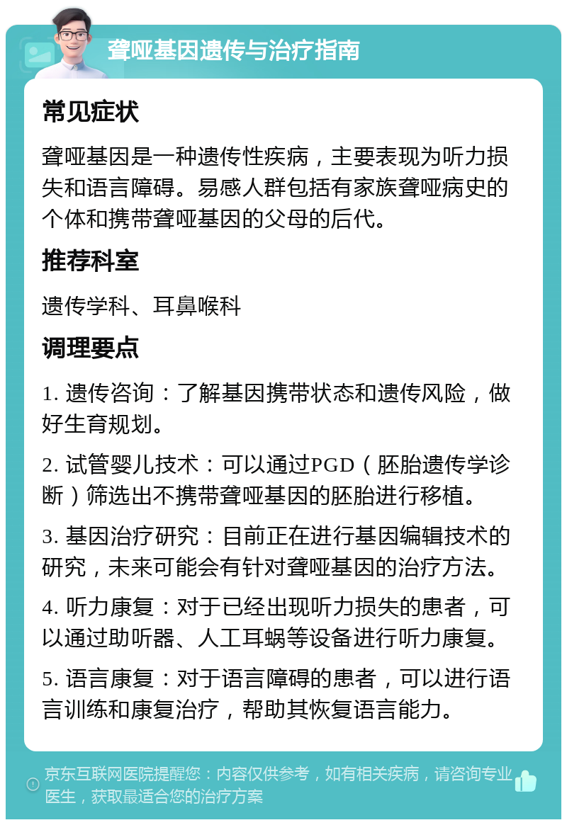 聋哑基因遗传与治疗指南 常见症状 聋哑基因是一种遗传性疾病，主要表现为听力损失和语言障碍。易感人群包括有家族聋哑病史的个体和携带聋哑基因的父母的后代。 推荐科室 遗传学科、耳鼻喉科 调理要点 1. 遗传咨询：了解基因携带状态和遗传风险，做好生育规划。 2. 试管婴儿技术：可以通过PGD（胚胎遗传学诊断）筛选出不携带聋哑基因的胚胎进行移植。 3. 基因治疗研究：目前正在进行基因编辑技术的研究，未来可能会有针对聋哑基因的治疗方法。 4. 听力康复：对于已经出现听力损失的患者，可以通过助听器、人工耳蜗等设备进行听力康复。 5. 语言康复：对于语言障碍的患者，可以进行语言训练和康复治疗，帮助其恢复语言能力。