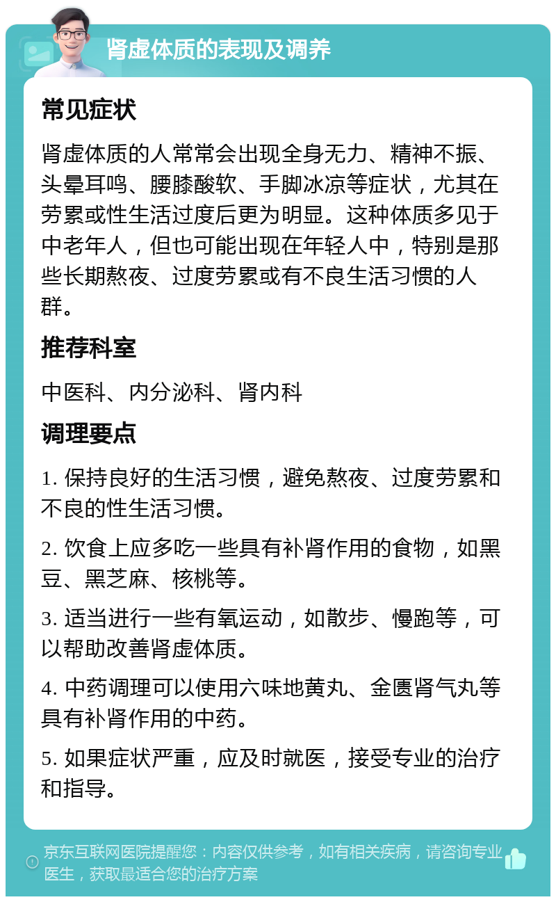 肾虚体质的表现及调养 常见症状 肾虚体质的人常常会出现全身无力、精神不振、头晕耳鸣、腰膝酸软、手脚冰凉等症状，尤其在劳累或性生活过度后更为明显。这种体质多见于中老年人，但也可能出现在年轻人中，特别是那些长期熬夜、过度劳累或有不良生活习惯的人群。 推荐科室 中医科、内分泌科、肾内科 调理要点 1. 保持良好的生活习惯，避免熬夜、过度劳累和不良的性生活习惯。 2. 饮食上应多吃一些具有补肾作用的食物，如黑豆、黑芝麻、核桃等。 3. 适当进行一些有氧运动，如散步、慢跑等，可以帮助改善肾虚体质。 4. 中药调理可以使用六味地黄丸、金匮肾气丸等具有补肾作用的中药。 5. 如果症状严重，应及时就医，接受专业的治疗和指导。