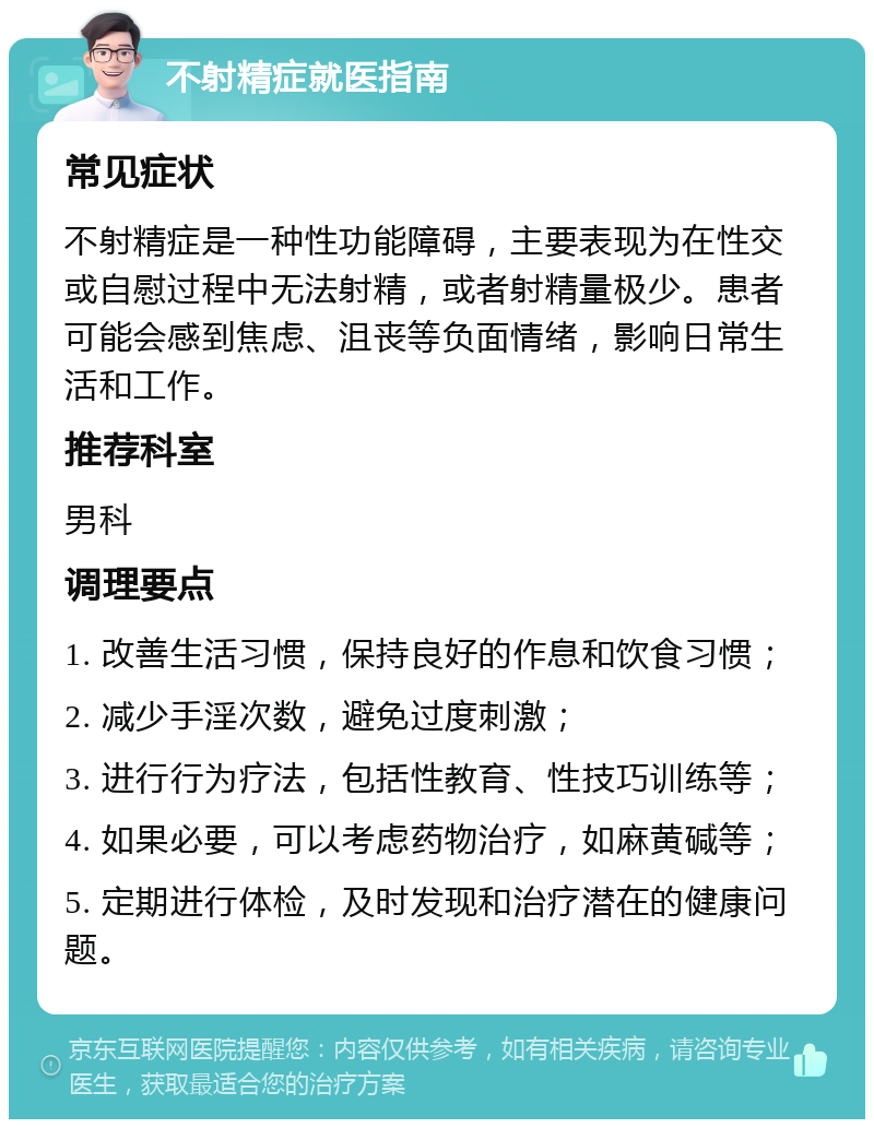 不射精症就医指南 常见症状 不射精症是一种性功能障碍，主要表现为在性交或自慰过程中无法射精，或者射精量极少。患者可能会感到焦虑、沮丧等负面情绪，影响日常生活和工作。 推荐科室 男科 调理要点 1. 改善生活习惯，保持良好的作息和饮食习惯； 2. 减少手淫次数，避免过度刺激； 3. 进行行为疗法，包括性教育、性技巧训练等； 4. 如果必要，可以考虑药物治疗，如麻黄碱等； 5. 定期进行体检，及时发现和治疗潜在的健康问题。