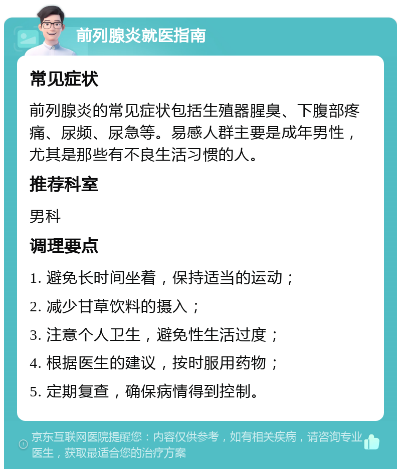 前列腺炎就医指南 常见症状 前列腺炎的常见症状包括生殖器腥臭、下腹部疼痛、尿频、尿急等。易感人群主要是成年男性，尤其是那些有不良生活习惯的人。 推荐科室 男科 调理要点 1. 避免长时间坐着，保持适当的运动； 2. 减少甘草饮料的摄入； 3. 注意个人卫生，避免性生活过度； 4. 根据医生的建议，按时服用药物； 5. 定期复查，确保病情得到控制。