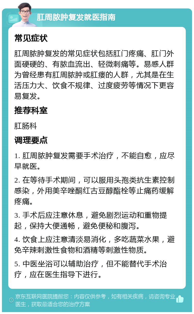 肛周脓肿复发就医指南 常见症状 肛周脓肿复发的常见症状包括肛门疼痛、肛门外面硬硬的、有脓血流出、轻微刺痛等。易感人群为曾经患有肛周脓肿或肛瘘的人群，尤其是在生活压力大、饮食不规律、过度疲劳等情况下更容易复发。 推荐科室 肛肠科 调理要点 1. 肛周脓肿复发需要手术治疗，不能自愈，应尽早就医。 2. 在等待手术期间，可以服用头孢类抗生素控制感染，外用美辛唑酮红古豆醇酯栓等止痛药缓解疼痛。 3. 手术后应注意休息，避免剧烈运动和重物提起，保持大便通畅，避免便秘和腹泻。 4. 饮食上应注意清淡易消化，多吃蔬菜水果，避免辛辣刺激性食物和酒精等刺激性物质。 5. 中医坐浴可以辅助治疗，但不能替代手术治疗，应在医生指导下进行。