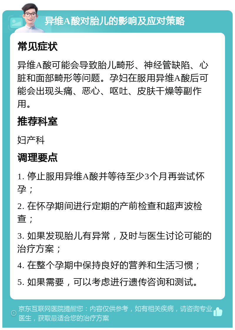 异维A酸对胎儿的影响及应对策略 常见症状 异维A酸可能会导致胎儿畸形、神经管缺陷、心脏和面部畸形等问题。孕妇在服用异维A酸后可能会出现头痛、恶心、呕吐、皮肤干燥等副作用。 推荐科室 妇产科 调理要点 1. 停止服用异维A酸并等待至少3个月再尝试怀孕； 2. 在怀孕期间进行定期的产前检查和超声波检查； 3. 如果发现胎儿有异常，及时与医生讨论可能的治疗方案； 4. 在整个孕期中保持良好的营养和生活习惯； 5. 如果需要，可以考虑进行遗传咨询和测试。