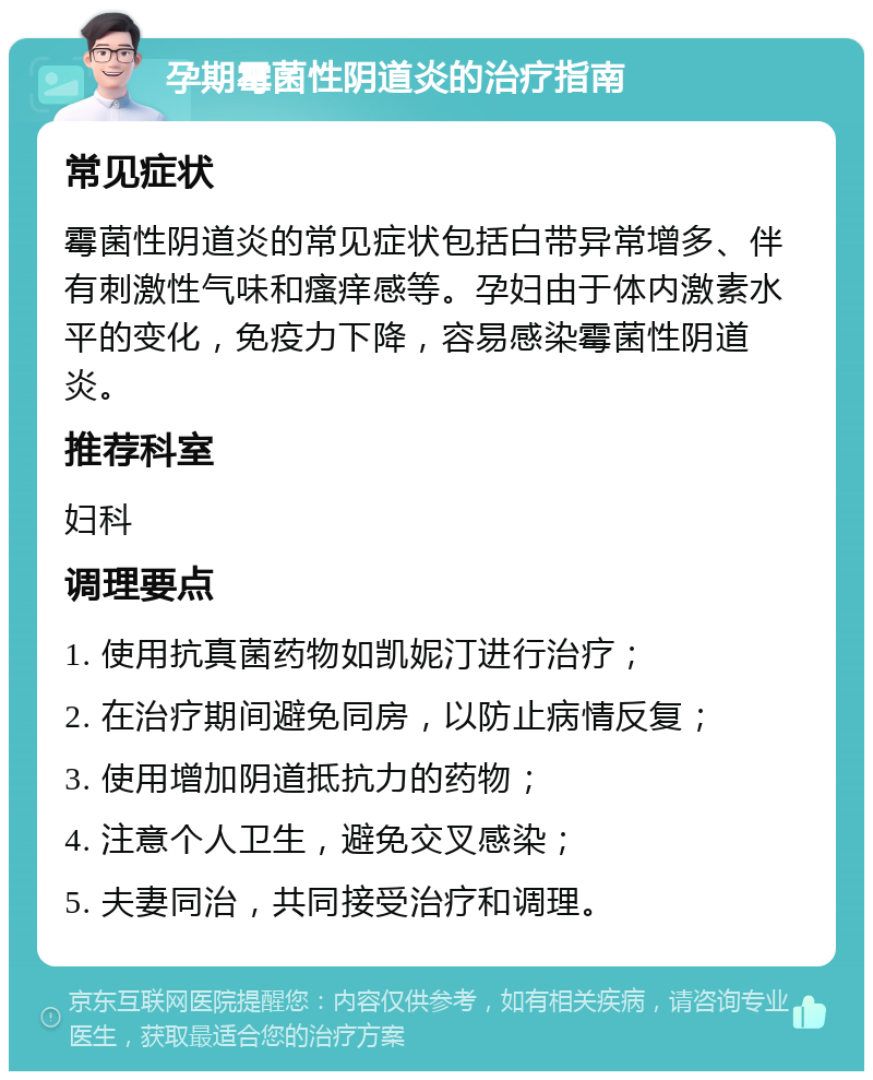 孕期霉菌性阴道炎的治疗指南 常见症状 霉菌性阴道炎的常见症状包括白带异常增多、伴有刺激性气味和瘙痒感等。孕妇由于体内激素水平的变化，免疫力下降，容易感染霉菌性阴道炎。 推荐科室 妇科 调理要点 1. 使用抗真菌药物如凯妮汀进行治疗； 2. 在治疗期间避免同房，以防止病情反复； 3. 使用增加阴道抵抗力的药物； 4. 注意个人卫生，避免交叉感染； 5. 夫妻同治，共同接受治疗和调理。