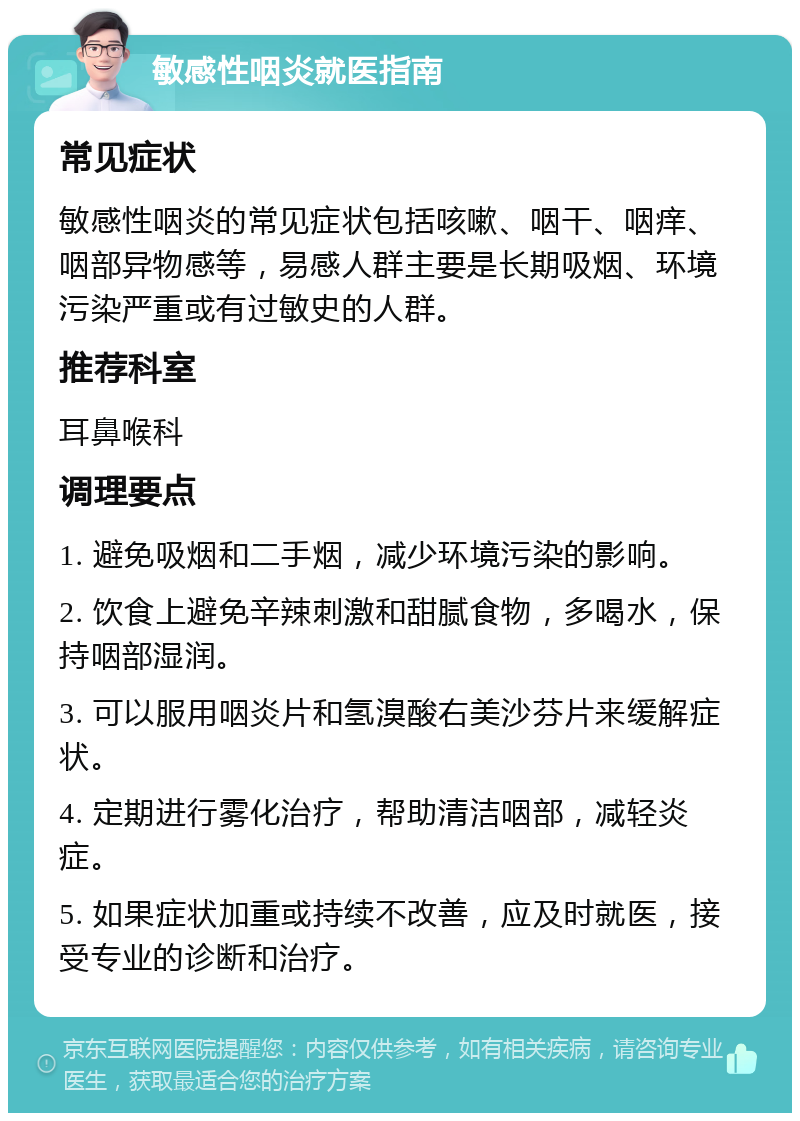 敏感性咽炎就医指南 常见症状 敏感性咽炎的常见症状包括咳嗽、咽干、咽痒、咽部异物感等，易感人群主要是长期吸烟、环境污染严重或有过敏史的人群。 推荐科室 耳鼻喉科 调理要点 1. 避免吸烟和二手烟，减少环境污染的影响。 2. 饮食上避免辛辣刺激和甜腻食物，多喝水，保持咽部湿润。 3. 可以服用咽炎片和氢溴酸右美沙芬片来缓解症状。 4. 定期进行雾化治疗，帮助清洁咽部，减轻炎症。 5. 如果症状加重或持续不改善，应及时就医，接受专业的诊断和治疗。