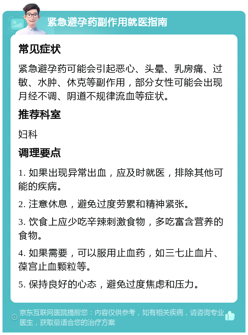 紧急避孕药副作用就医指南 常见症状 紧急避孕药可能会引起恶心、头晕、乳房痛、过敏、水肿、休克等副作用，部分女性可能会出现月经不调、阴道不规律流血等症状。 推荐科室 妇科 调理要点 1. 如果出现异常出血，应及时就医，排除其他可能的疾病。 2. 注意休息，避免过度劳累和精神紧张。 3. 饮食上应少吃辛辣刺激食物，多吃富含营养的食物。 4. 如果需要，可以服用止血药，如三七止血片、葆宫止血颗粒等。 5. 保持良好的心态，避免过度焦虑和压力。