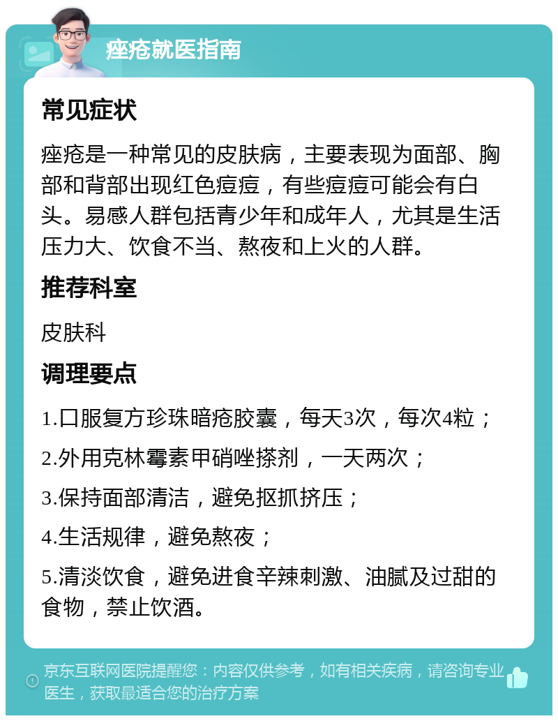 痤疮就医指南 常见症状 痤疮是一种常见的皮肤病，主要表现为面部、胸部和背部出现红色痘痘，有些痘痘可能会有白头。易感人群包括青少年和成年人，尤其是生活压力大、饮食不当、熬夜和上火的人群。 推荐科室 皮肤科 调理要点 1.口服复方珍珠暗疮胶囊，每天3次，每次4粒； 2.外用克林霉素甲硝唑搽剂，一天两次； 3.保持面部清洁，避免抠抓挤压； 4.生活规律，避免熬夜； 5.清淡饮食，避免进食辛辣刺激、油腻及过甜的食物，禁止饮酒。