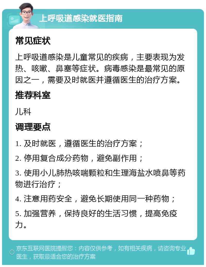 上呼吸道感染就医指南 常见症状 上呼吸道感染是儿童常见的疾病，主要表现为发热、咳嗽、鼻塞等症状。病毒感染是最常见的原因之一，需要及时就医并遵循医生的治疗方案。 推荐科室 儿科 调理要点 1. 及时就医，遵循医生的治疗方案； 2. 停用复合成分药物，避免副作用； 3. 使用小儿肺热咳喘颗粒和生理海盐水喷鼻等药物进行治疗； 4. 注意用药安全，避免长期使用同一种药物； 5. 加强营养，保持良好的生活习惯，提高免疫力。